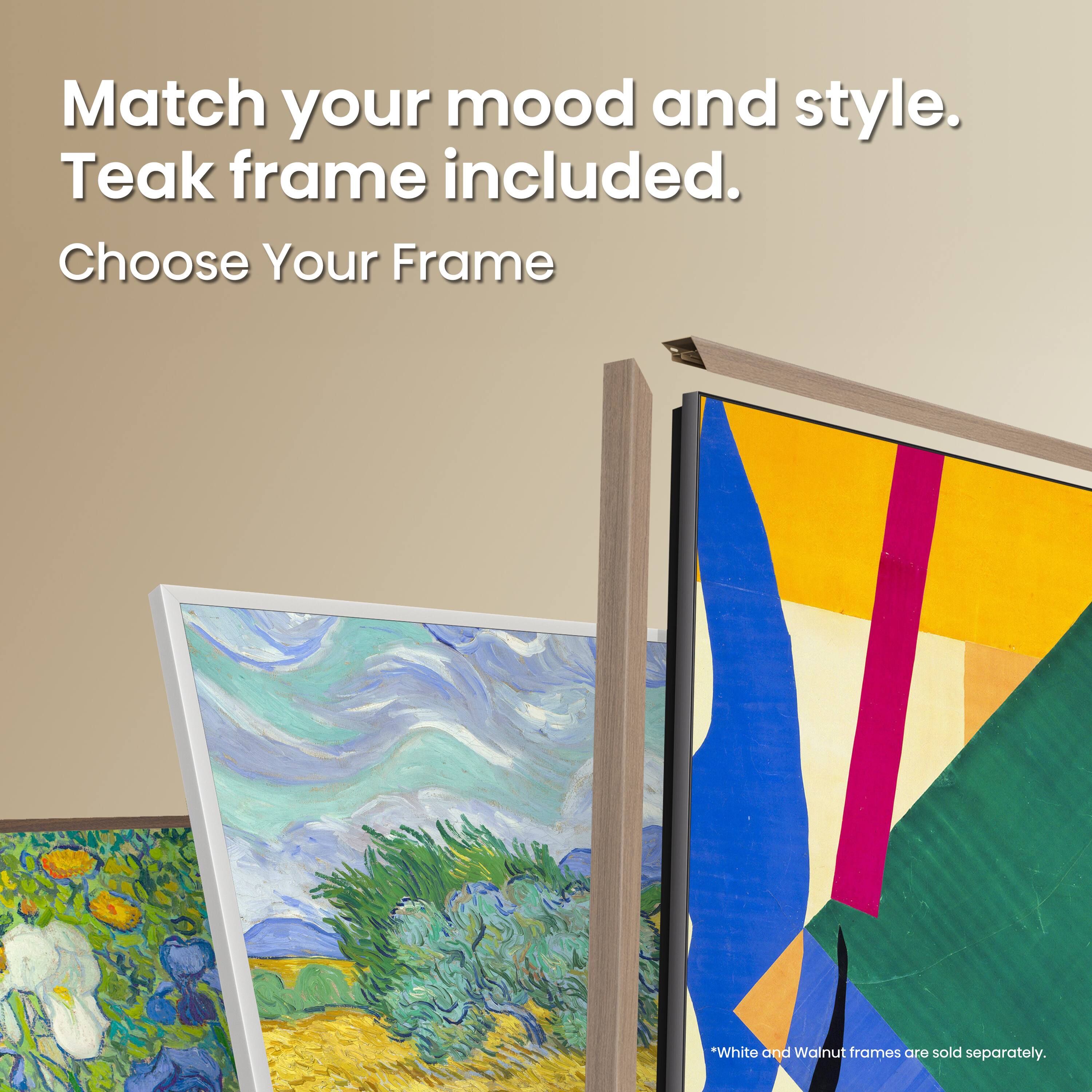 Match your mood and style. Teak frame included. Choose Your Frame. *White and Walnut frames are sold separately.