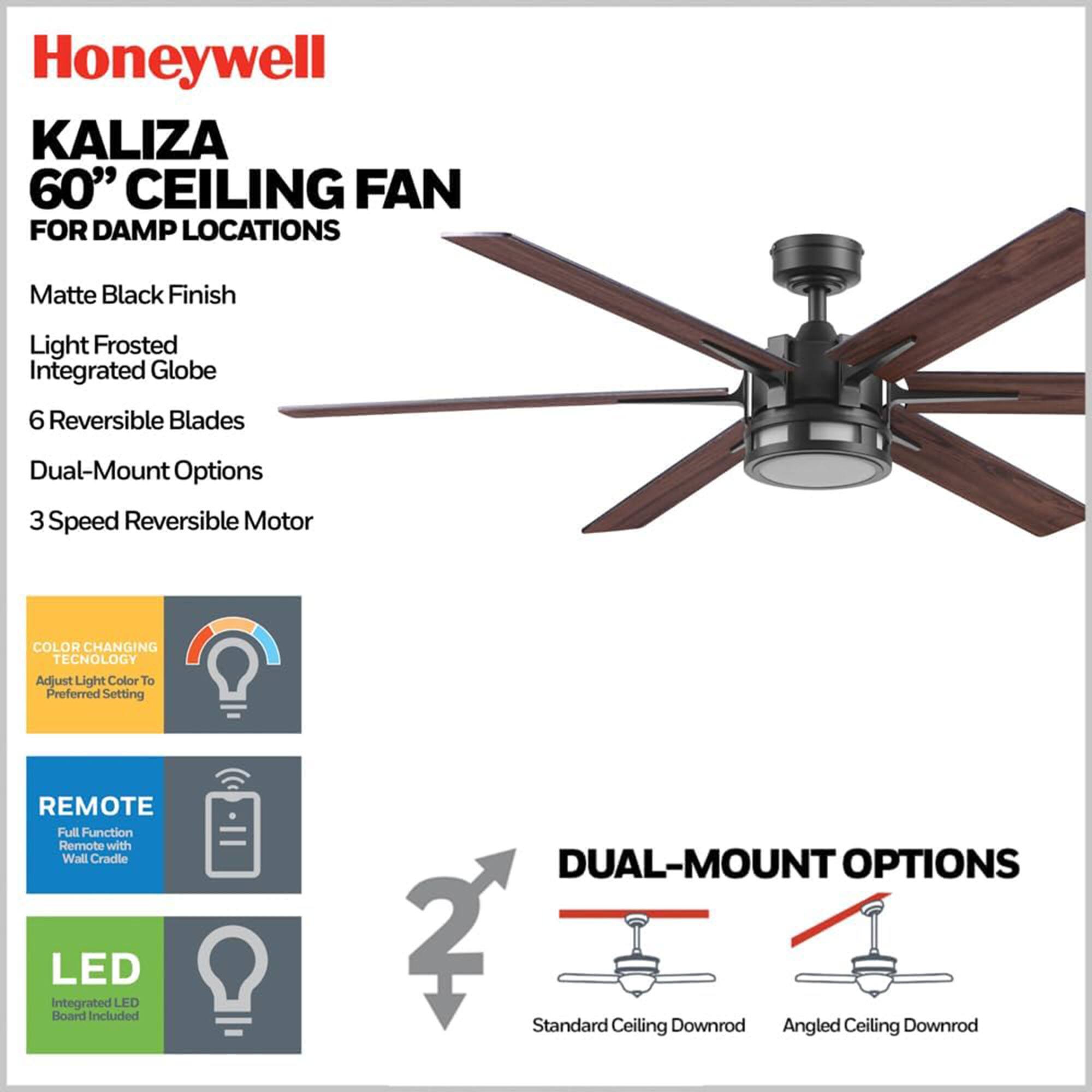 Honeywell KALIZA 60" CEILING FAN FOR DAMP LOCATIONS

- Matte Black Finish
- Light Frosted Integrated Globe
- 6 Reversible Blades
- Dual-Mount Options
- 3 Speed Reversible Motor

FEATURES:
- COLOR CHANGING TECHNOLOGY: Adjust Light Color to Preferred Setting
- REMOTE: Full Function Remote with Wall Cradle
- LED: Integrated LED Board Included

DUAL-MOUNT OPTIONS:
- Standard Ceiling Downrod
- Angled Ceiling Downrod