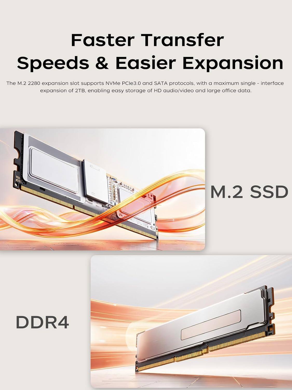 Faster Transfer Speeds & Easier Expansion

The M.2 2280 expansion slot supports NVMe PCIe3.0 and SATA protocols, with a maximum single-interface expansion of 2TB, enabling easy storage of HD audio/video and large office data.

M.2 SSD

DDR4