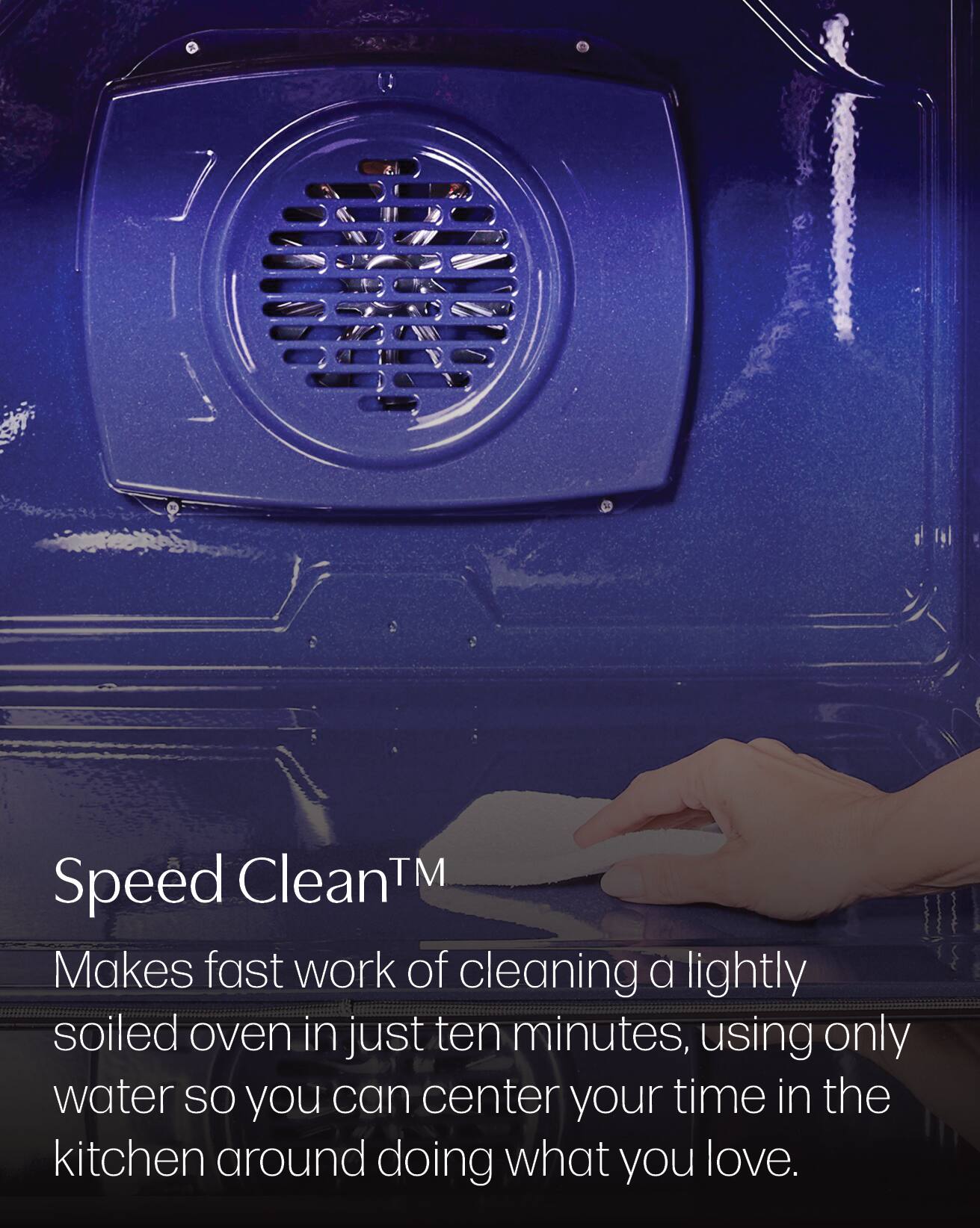 Speed Clean™  
Makes fast work of cleaning a lightly soiled oven in just ten minutes, using only water so you can center your time in the kitchen around doing what you love.