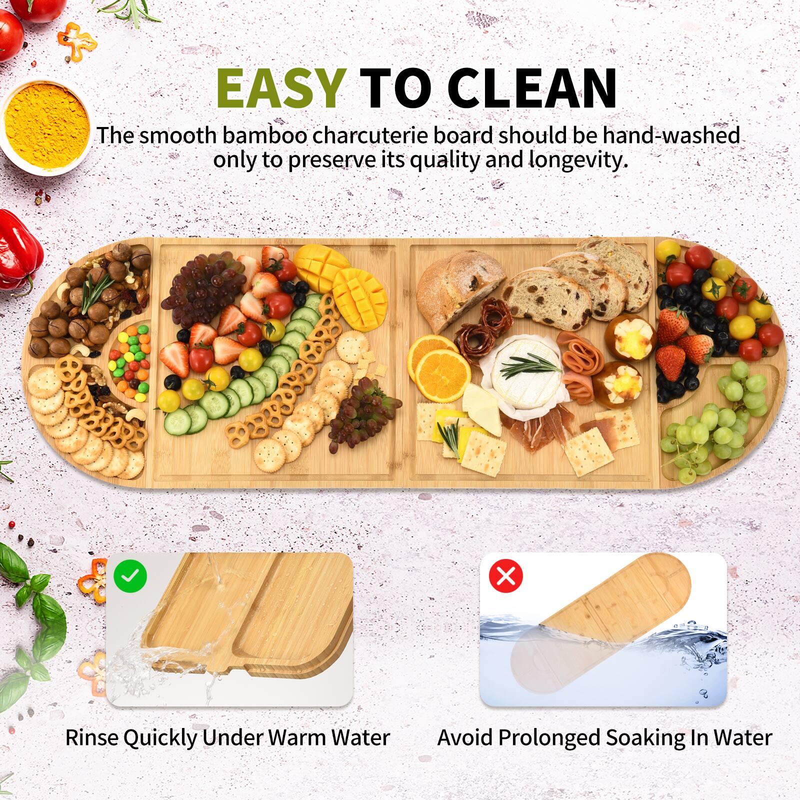 EASY TO CLEAN

The smooth bamboo charcuterie board should be hand-washed only to preserve its quality and longevity.

- Rinse Quickly Under Warm Water
- Avoid Prolonged Soaking In Water