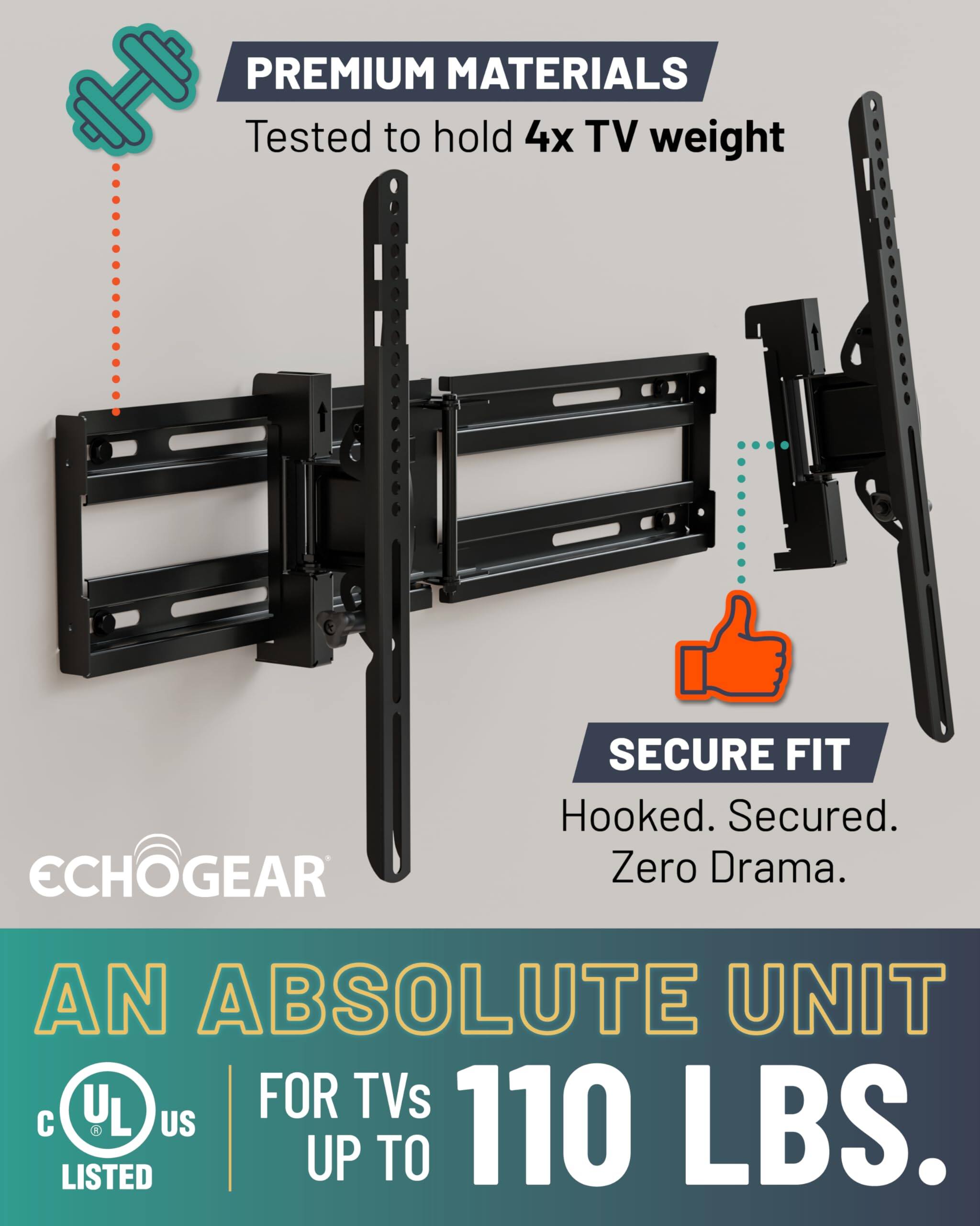PREMIUM MATERIALS  
Tested to hold 4x TV weight  

SECURE FIT  
Hooked. Secured. Zero Drama.  

AN ABSOLUTE UNIT  
FOR TVs UP TO 110 LBS.  

UL LISTED  
US  

ECHOGEAR