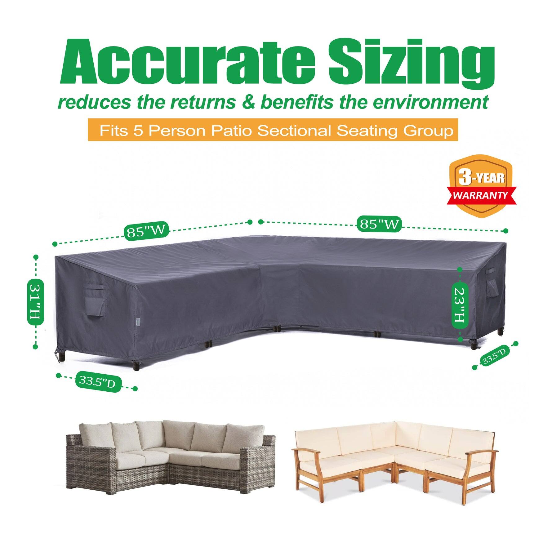 Accurate Sizing reduces the returns & benefits the environment  
Fits 5 Person Patio Sectional Seating Group  
3-YEAR WARRANTY  
85"W x 31"H x 33.5"D  
85"W x 23"H x 33.5"D