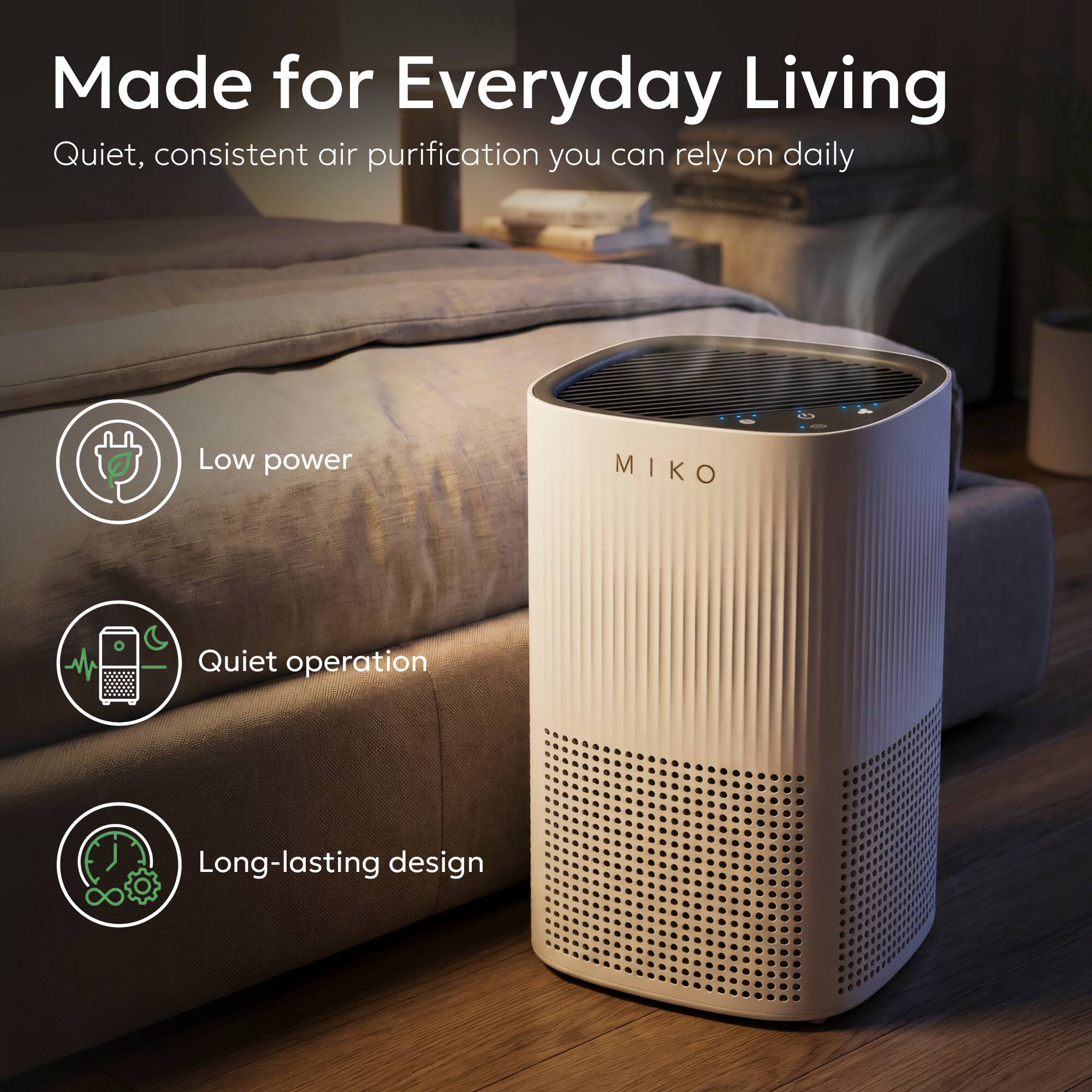Made for Everyday Living  
Quiet, consistent air purification you can rely on daily  

- Low power  
- Quiet operation  
- Long-lasting design