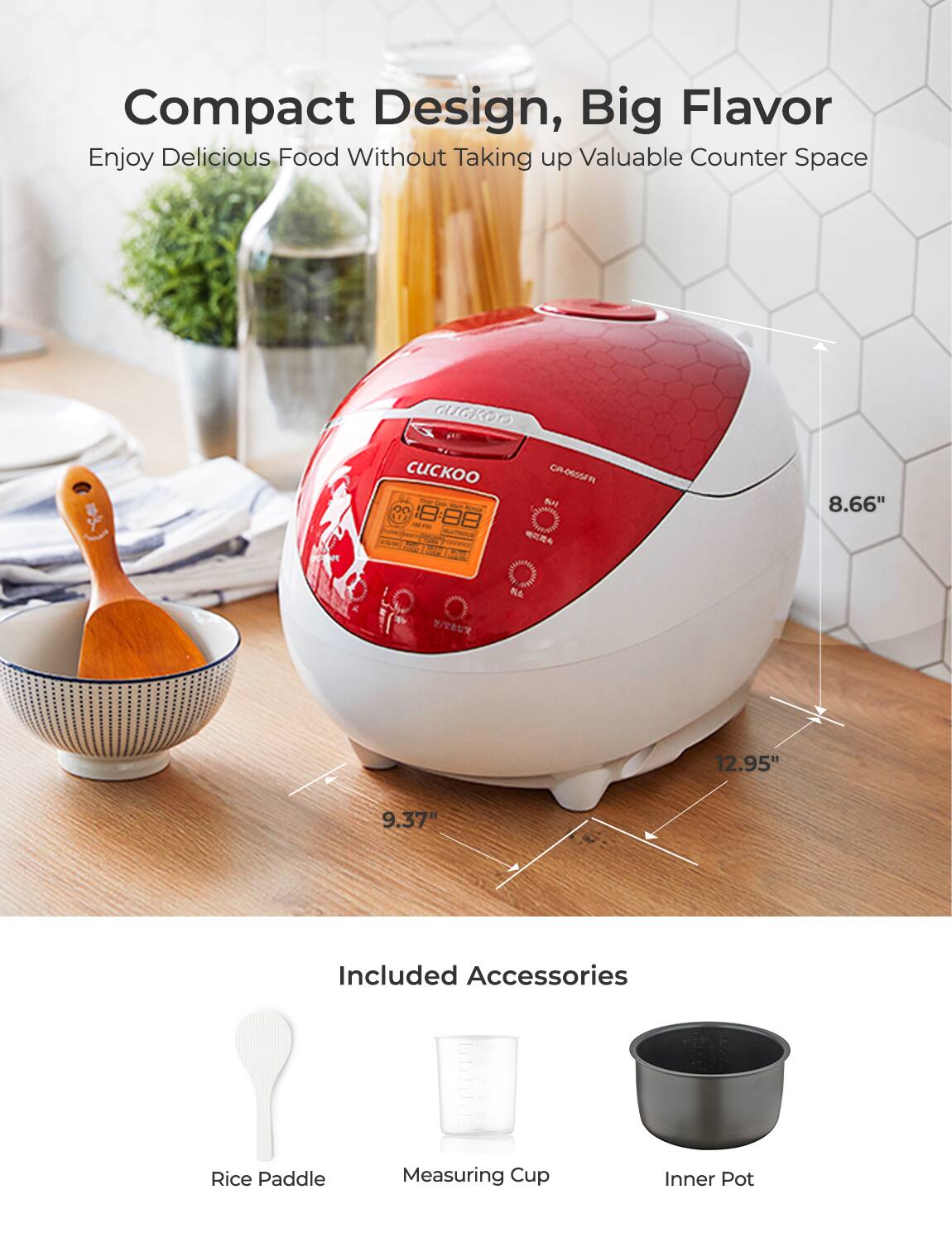 Compact Design, Big Flavor  
Enjoy Delicious Food Without Taking up Valuable Counter Space  

CIGkoo CR-O6SSA  

Included Accessories  
- Rice Paddle  
- Measuring Cup  
- Inner Pot  

Dimensions:  
- Height: 8.66"  
- Width: 12.95"  
- Depth: 9.37"