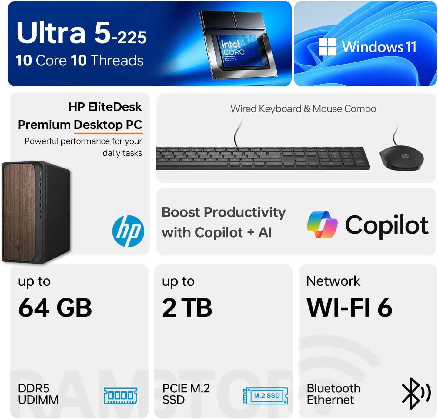 Ultra 5-225  
10 Core 10 Threads  
Intel Core i5  
Windows 11  

HP EliteDesk Premium Desktop PC  
Powerful performance for your daily tasks  

Wired Keyboard & Mouse Combo  

Boost Productivity with Copilot + AI  

Up to 64 GB DDR5 UDIMM  
Up to 2 TB PCIe M.2 SSD  

Network WI-FI 6  
Bluetooth  
Ethernet