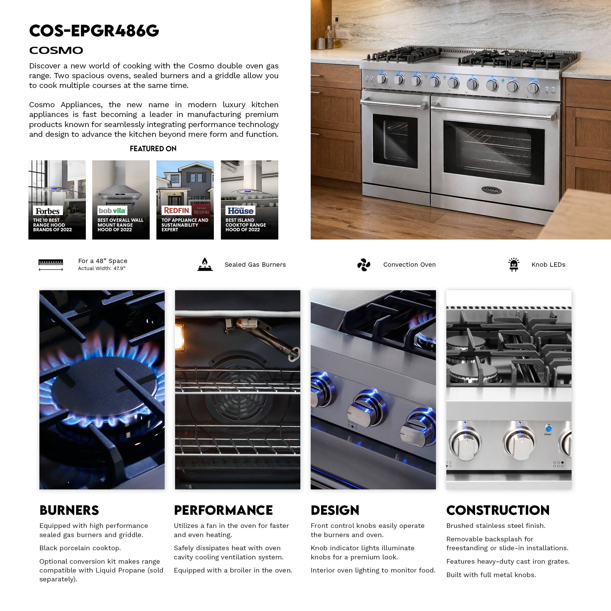 COS-EPGR486G  
COSMO  

Discover a new world of cooking with the Cosmo double oven gas range. Two spacious ovens, sealed burners and a griddle allow you to cook multiple courses at the same time.  

Cosmo Appliances, the new name in modern luxury kitchen appliances is fast becoming a leader in manufacturing premium products known for seamlessly integrating performance technology and design to advance the kitchen beyond mere form and function.  

FEATURED ON  
Forbes THE BEST BRANDS OF 2022  
bob vila BEST OVERALL WALL MOUNT RANGE HOOD OF 2022  
REDFIN TOP APPLIANCE SUSTAINABILITY EXPERT  
House ISLAND COOKTOP RANGE HOOD OF 2022  

For a 48" Space  
Actual Width: 47.9"  

Sealed Gas Burners  

Convection Oven  

Knob LEDs  

BURNERS  
Equipped with high performance sealed gas burners and griddle.  
Black porcelain cooktop.  
Optional conversion kit makes range compatible with Liquid Propane (sold separately).  

PERFORMANCE  
Utilizes a fan in the oven for faster and even heating.  
Safety dissipates heat with oven cavity cooling