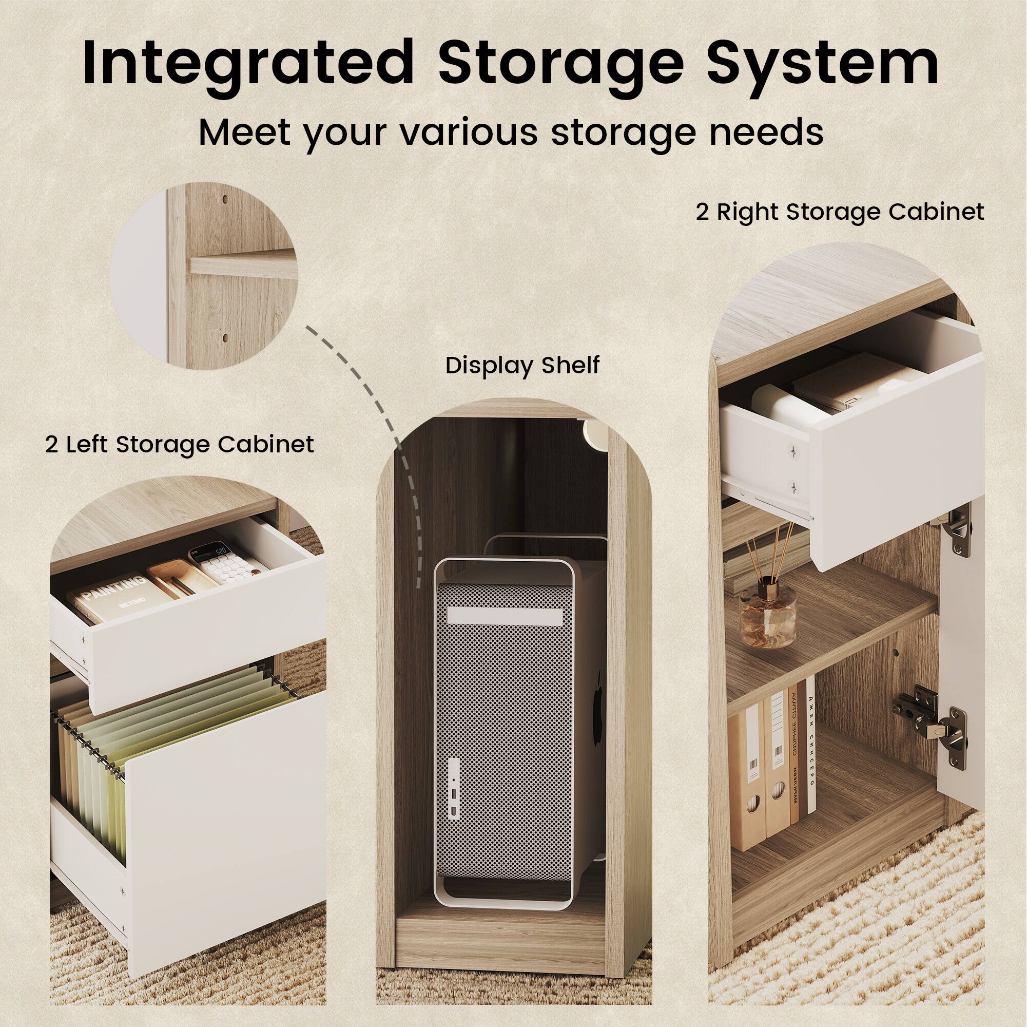 Integrated Storage System  
Meet your various storage needs  
2 Right Storage Cabinet  
Display Shelf  
2 Left Storage Cabinet