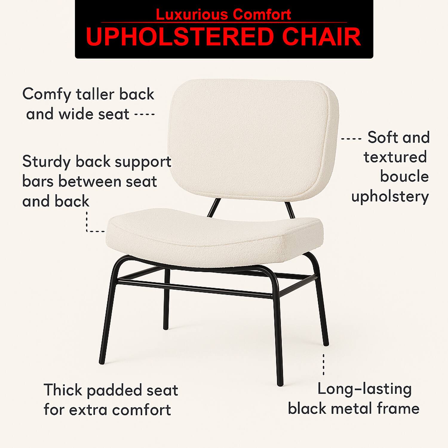 Luxurious Comfort  
UPHOLSTERED CHAIR  

- Comfy taller back and wide seat  
- Sturdy back support bars between seat and back  
- Soft and textured boucle upholstery  
- Thick padded seat for extra comfort  
- Long-lasting black metal frame