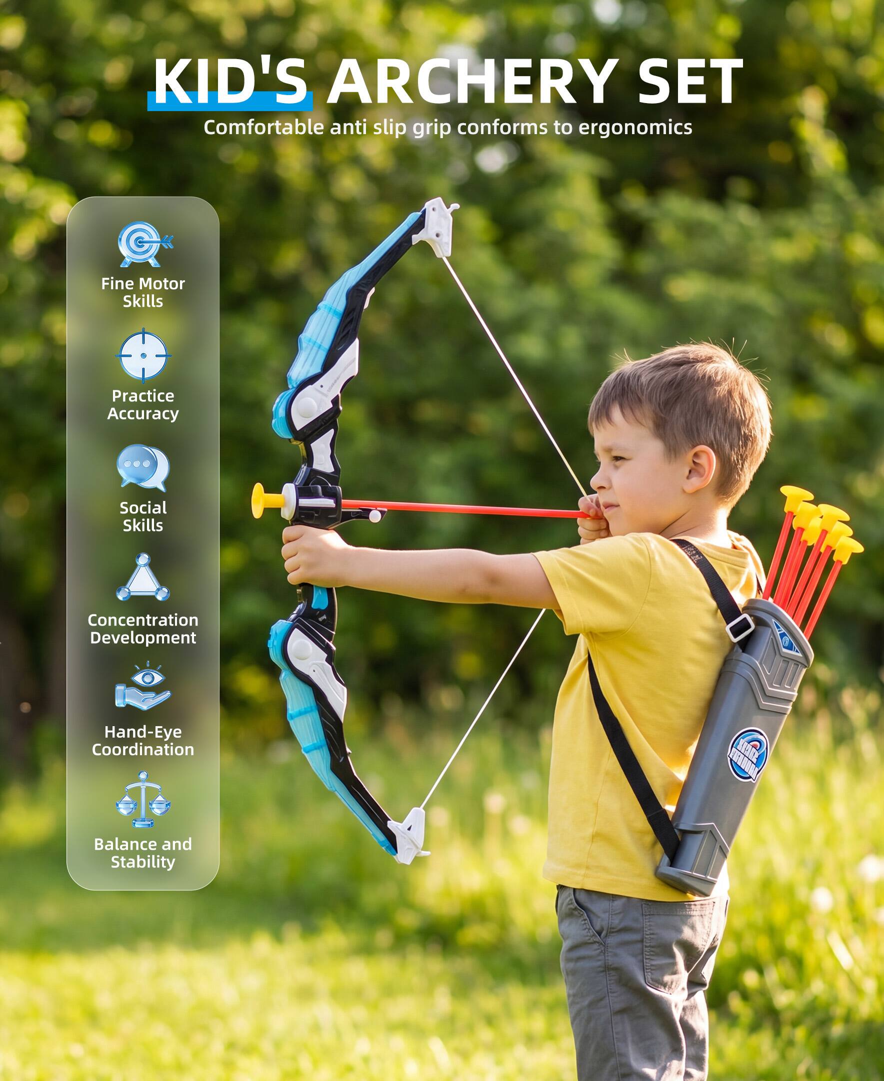 KID'S ARCHERY SET  
Comfortable anti slip grip conforms to ergonomics  
- Fine Motor Skills  
- Practice Accuracy  
- Social Skills  
- Concentration Development  
- Hand-Eye Coordination  
- Balance and Stability