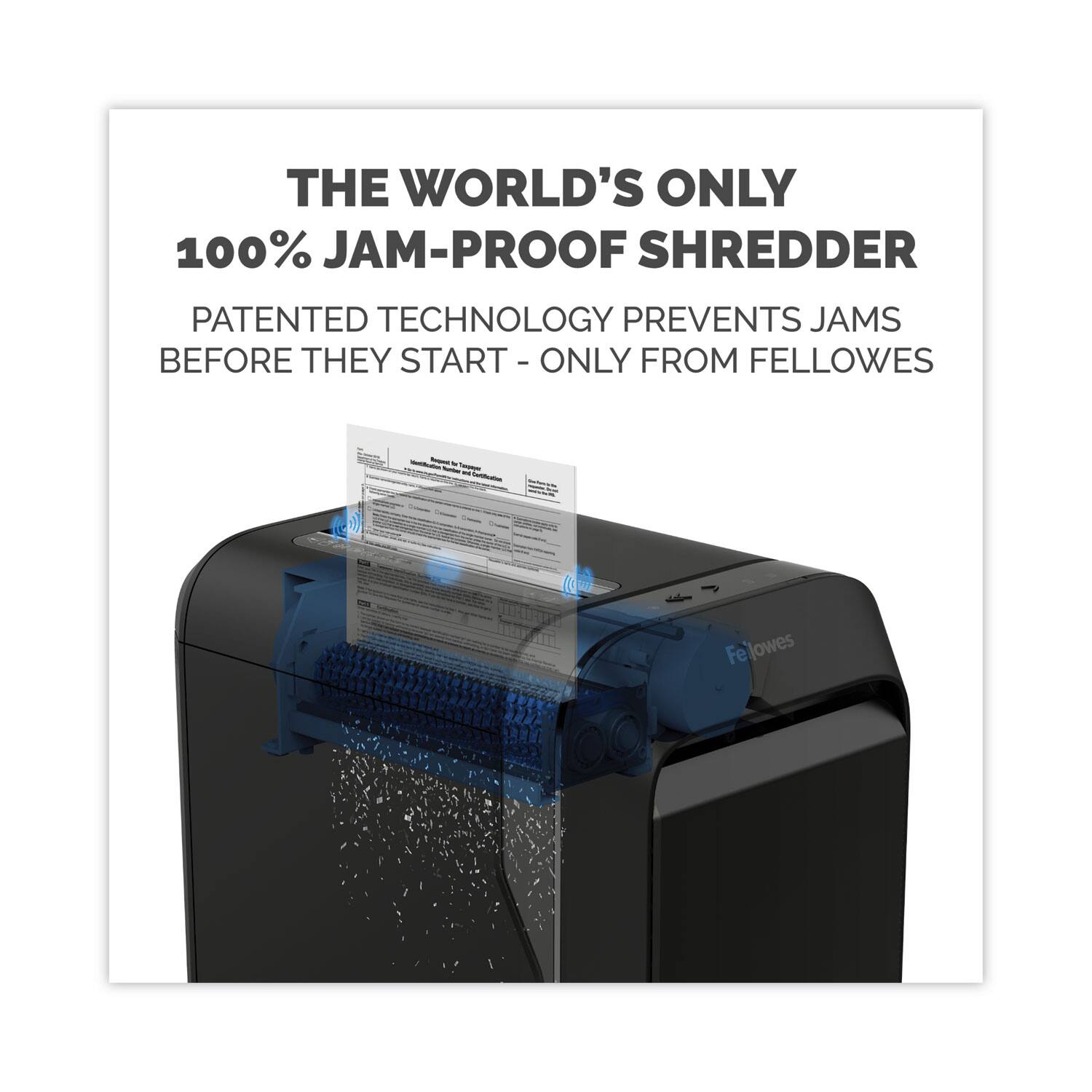 THE WORLD'S ONLY  
100% JAM-PROOF SHREDDER  

PATENTED TECHNOLOGY PREVENTS JAMS BEFORE THEY START - ONLY FROM FELLOWS