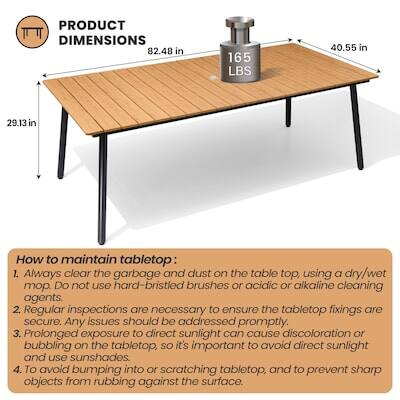 PRODUCT DIMENSIONS  
82.48 in x 40.55 in x 29.13 in  
Weight: 165 LBS  

How to maintain tabletop:  
1. Always clear the garbage and dust on the table top, using a dry/wet mop. Do not use hard-bristled brushes or acidic or alkaline cleaning agents.  
2. Regular inspections are necessary to ensure the tabletop fixings are secure. Any issues should be addressed promptly.  
3. Prolonged exposure to direct sunlight can cause discoloration or bubbling on the tabletop, so it's important to avoid direct sunlight and use sunshades.  
4. To avoid bumping into or scratching tabletop, and to prevent sharp objects from rubbing against the surface.