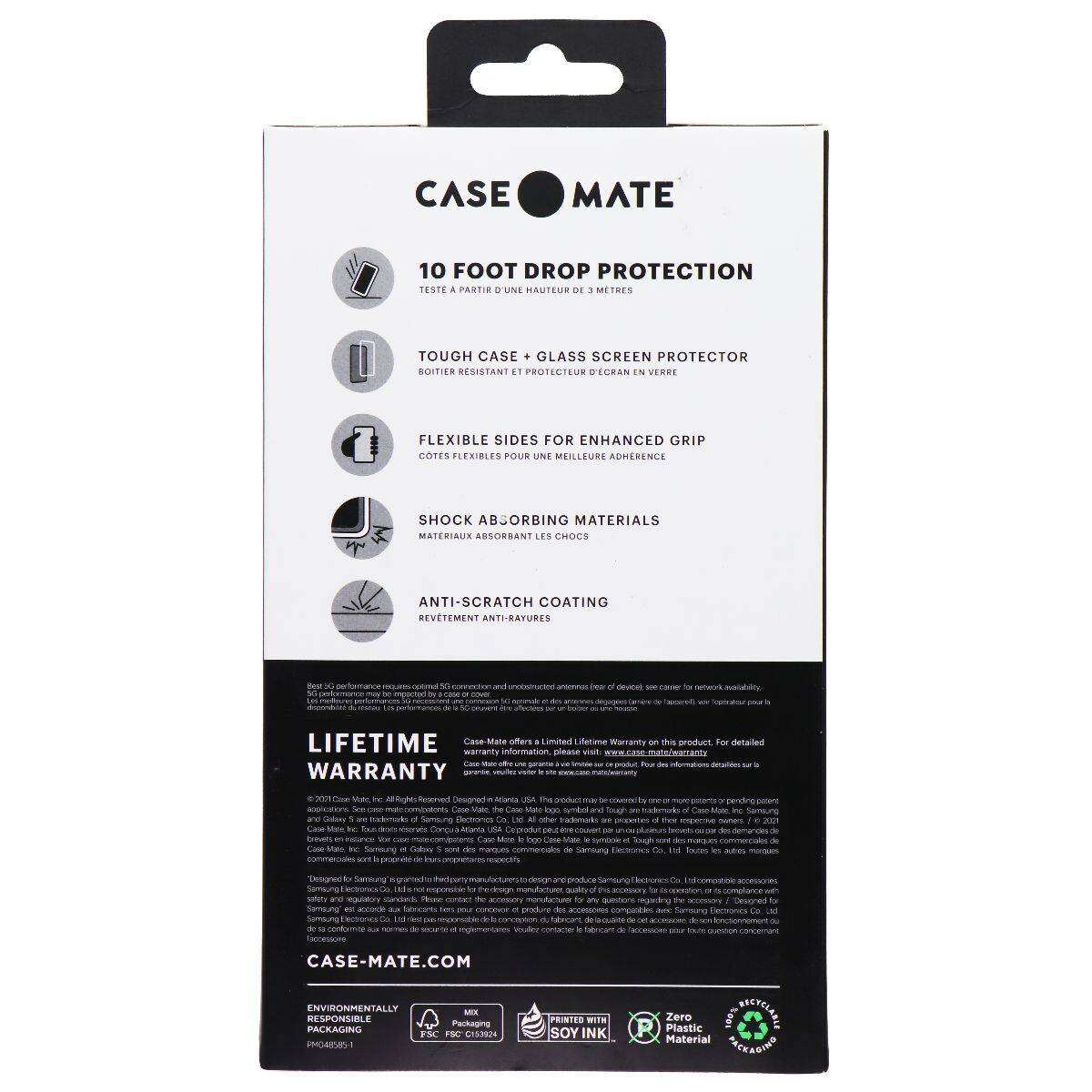 CASE MATE  
10 FOOT DROP PROTECTION  
TESTE À PARTIR D'UNE HAUTEUR DE 3 MÈTRES  

TOUGH CASE + GLASS SCREEN PROTECTOR  
BOITIER RÉSISTANT ET PROTÉCTEUR D'ÉCRAN EN VERRE  

FLEXIBLE SIDES FOR ENHANCED GRIP  
CÔTES FLEXIBLES POUR UNE MEILLEURE ADHÉRENCE  

SHOCK ABSORBING MATERIALS  
MATÉRIAUX ABSORBANT LES CHOCS  

ANTI-SCRATCH COATING  
REVÊTEMENT ANTI-RAYURES  

LIFETIME WARRANTY  
Case-Mate offers a limited Lifetime Warranty on this product. For detailed warranty information, please visit www.case-mate.com/warranty  

CASE-MATE.COM  

ENVIRONMENTALLY RESPONSIBLE PACKAGING  
FSC® C145951  
MIXED PAPER  
FSC® C145951  
PRINTED WITH SOY INK  
Zero Plastic Material