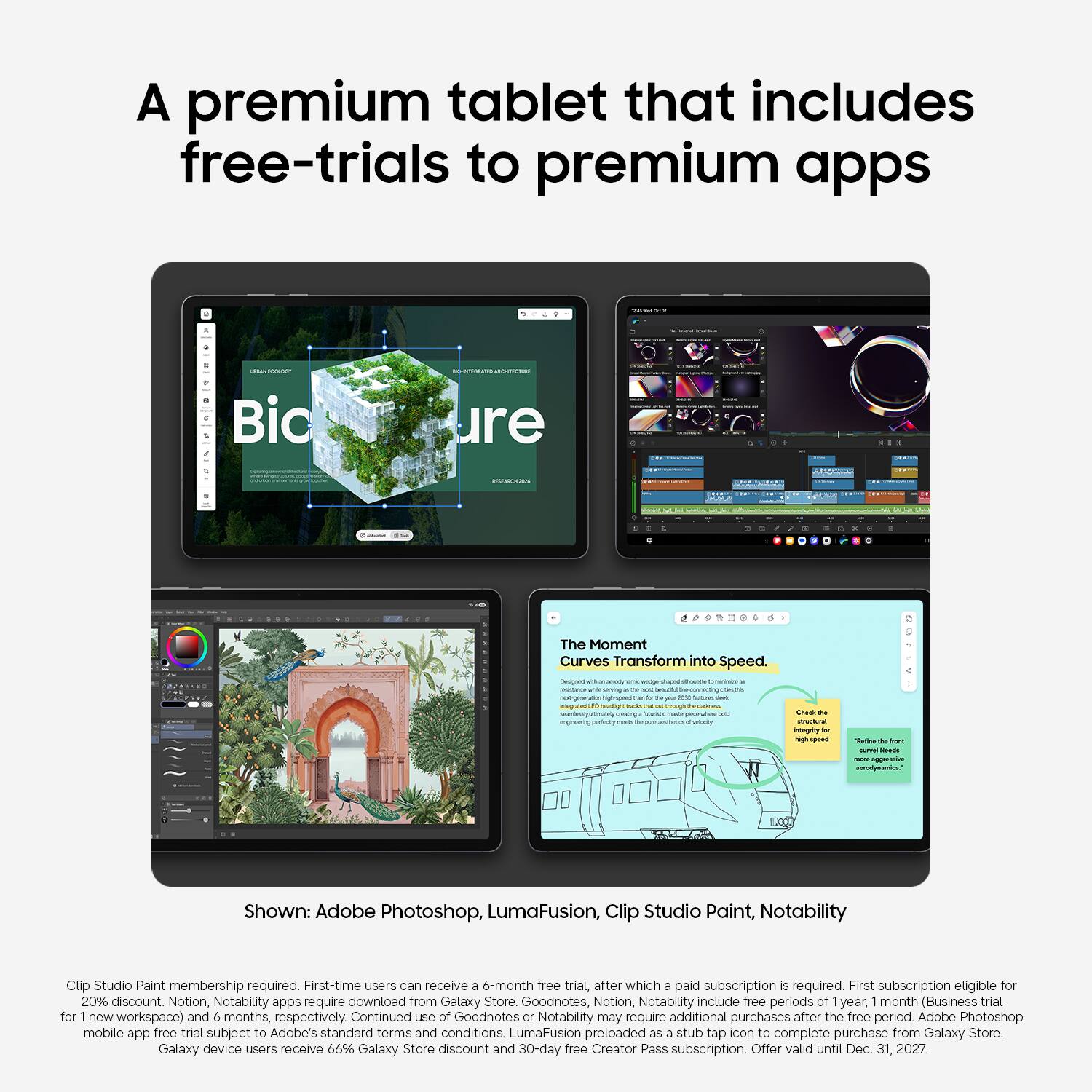 A premium tablet that includes free-trials to premium apps

Shown: Adobe Photoshop, LumaFusion, Clip Studio Paint, Notability

Clip Studio Paint membership required. First-time users can receive a 6-month free trial, after which a paid subscription is required. First subscription eligible for 20% discount. Notion, Notability apps require download from Galaxy Store. Goodnotes, Notion, Notability include free periods of 1 year, 1 month (Business trial for 1 new workspace) and 6 months, respectively. Continued use of Goodnotes or Notability may require additional purchases after the free period. Adobe Photoshop mobile app free trial subject to Adobe's standard terms and conditions. LumaFusion preloaded as a stub tab icon to complete purchase from Galaxy Store.