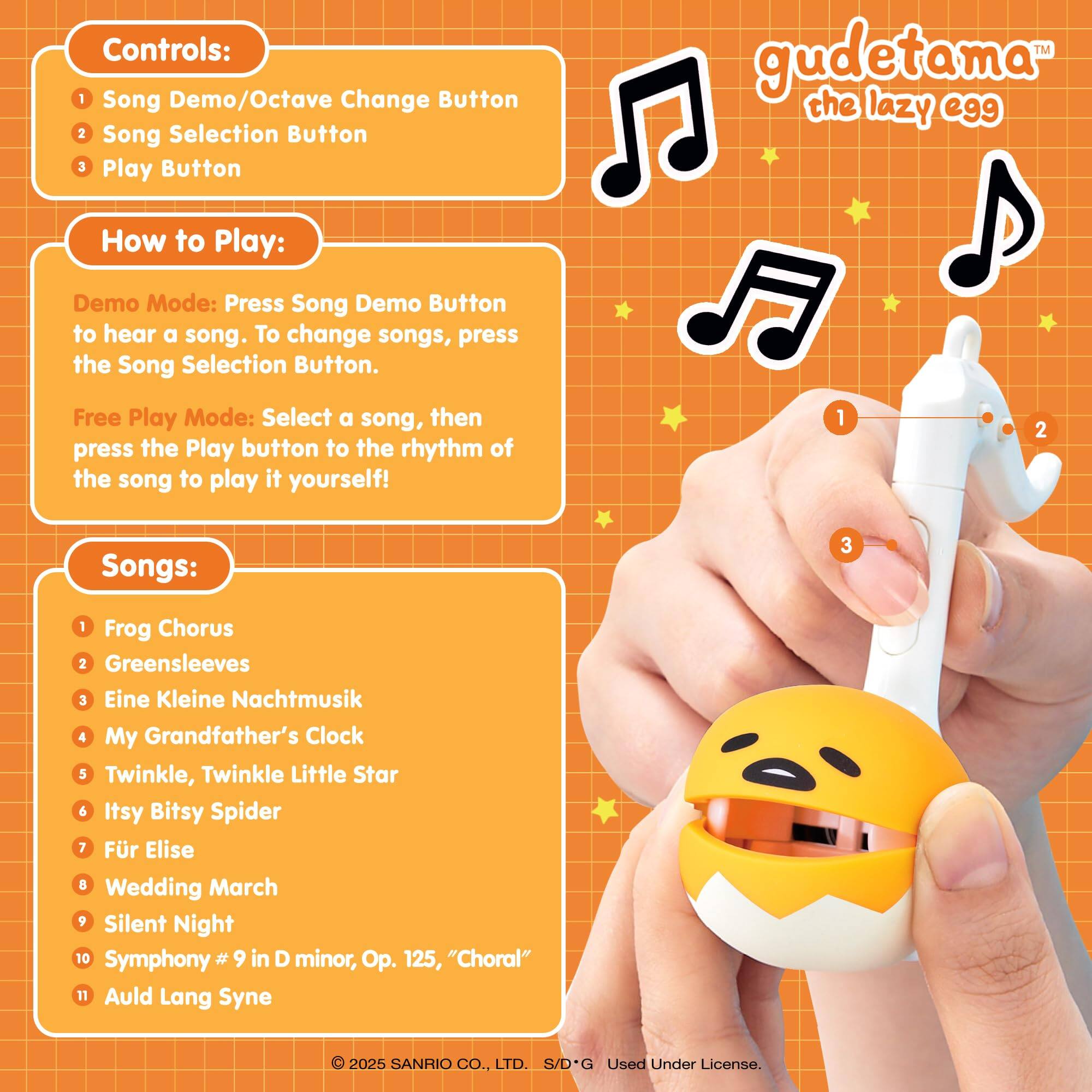 Controls:  
1. Song Demo/Octave Change Button  
2. Song Selection Button  
3. Play Button  

gudetama the lazy egg  

How to Play:  
Demo Mode: Press Song Demo Button to hear a song. To change songs, press the Song Selection Button.  
Free Play Mode: Select a song, then press the Play button to the rhythm of the song to play it yourself!  

Songs:  
1. Frog Chorus  
2. Greensleeves  
3. Eine Kleine Nachtmusik  
4. My Grandfather's Clock  
5. Twinkle, Twinkle Little Star  
6. Itsy Bitsy Spider  
7. Für Elise  
8. Wedding March  
9. Silent Night  
10. Symphony #9 in D minor, Op. 125, "Choral"  
11. Auld Lang Syne  

© 2025 SANRIO CO., LTD. S/D*G Used Under License.
