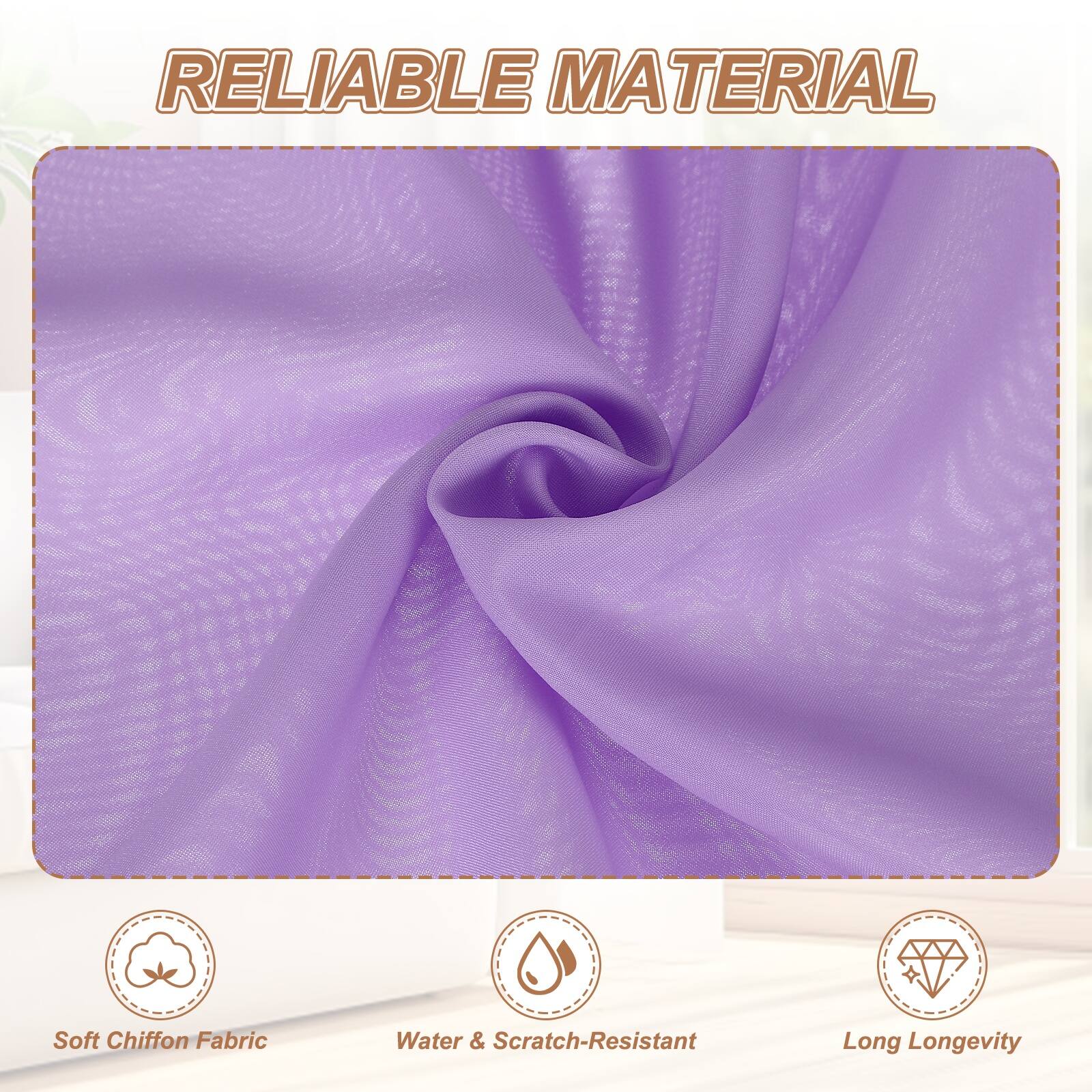 RELIABLE MATERIAL

- Soft Chiffon Fabric
- Water & Scratch-Resistant
- Long Longevity