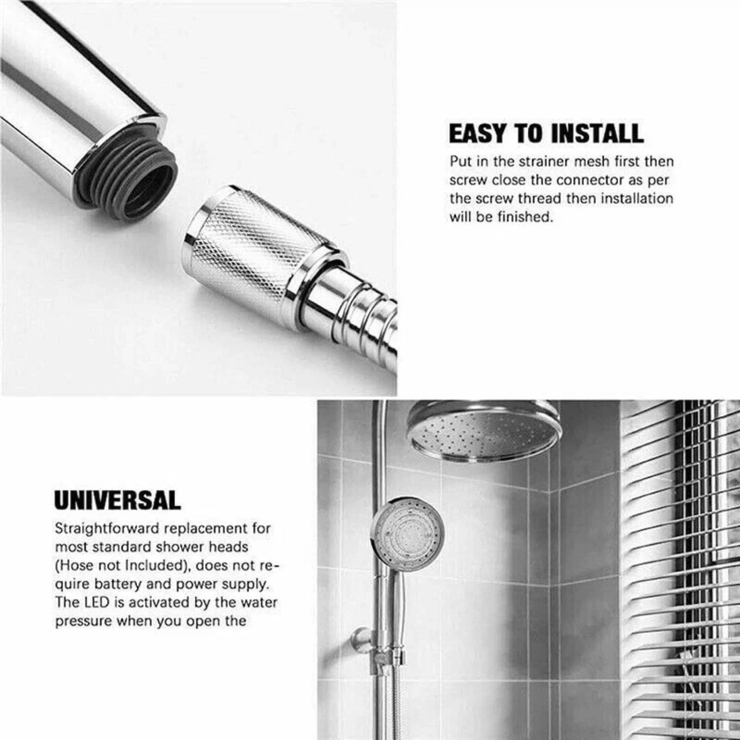 **EASY TO INSTALL**  
Put in the strainer mesh first then screw close the connector as per the screw thread then installation will be finished.

**UNIVERSAL**  
Straightforward replacement for most standard shower heads (Hose not Included), does not require battery and power supply. The LED is activated by the water pressure when you open the