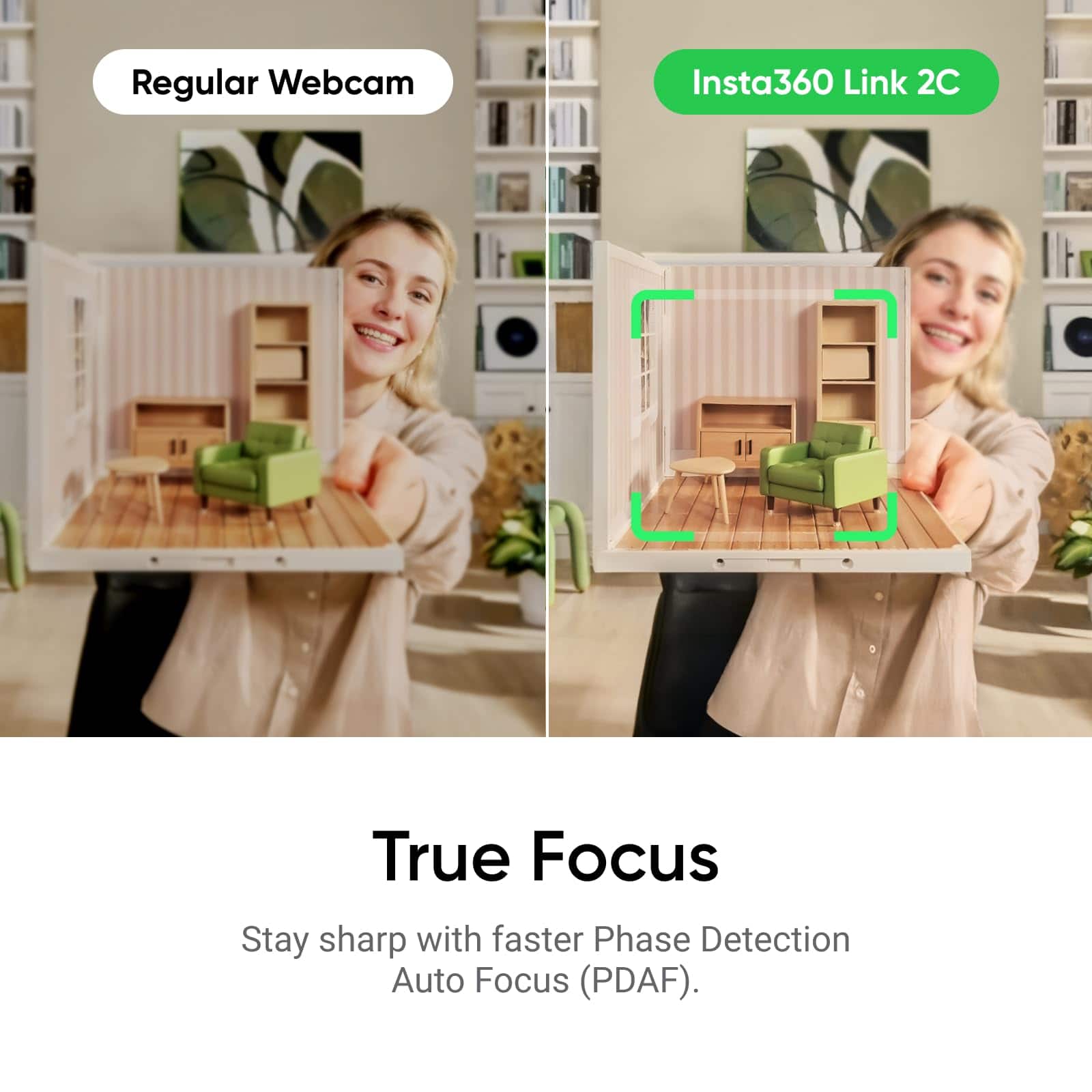 Regular Webcam
Insta360 Link 2C
True Focus
Stay sharp with faster Phase Detection Auto Focus (PDAF).