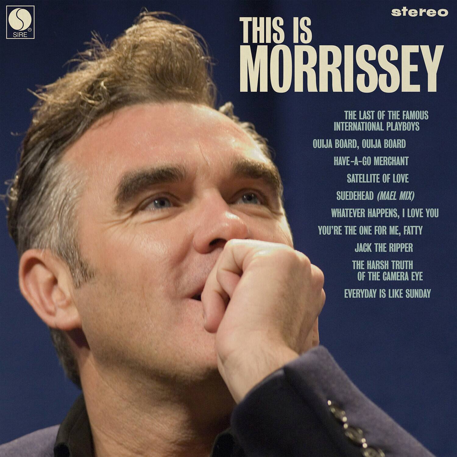 THIS IS MORRISSEY

THE LAST OF THE FAMOUS INTERNATIONAL PLAYBOYS

OUIJA BOARD, OUIJA BOARD

HAVE-A-GO MERCHANT

SATELLITE OF LOVE

SUEDEHEAD (MAEL MIX)

WHATEVER HAPPENS, I LOVE YOU

YOU'RE THE ONE FOR ME, FATTY

JACK THE RIPPER

THE HARSH TRUTH OF THE CAMERA EYE

EVERYDAY IS LIKE SUNDAY