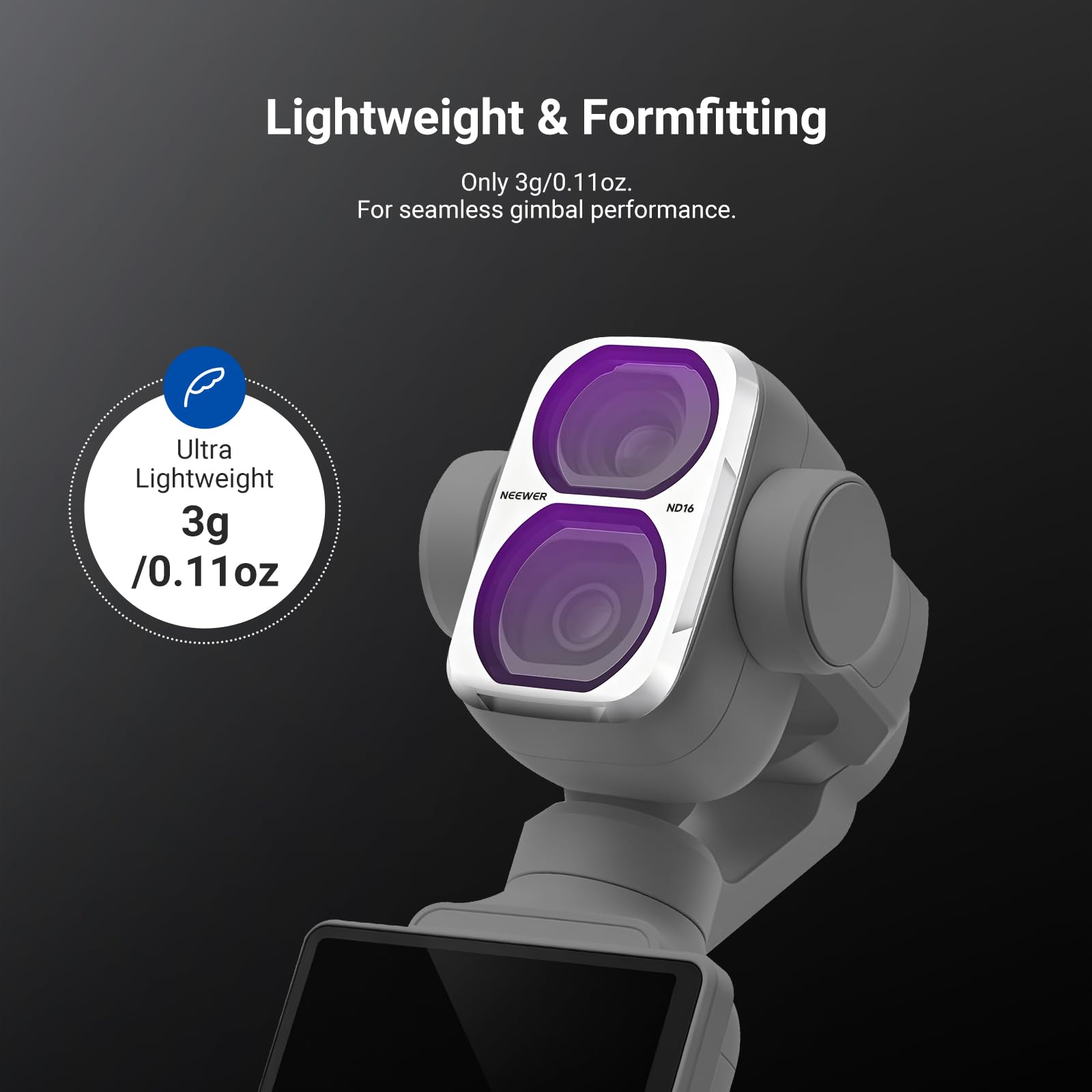Lightweight & Formfitting  
Only 3g/0.11oz.  
For seamless gimbal performance.  

Ultra Lightweight  
3g /0.11oz  

NEEWER  
ND16