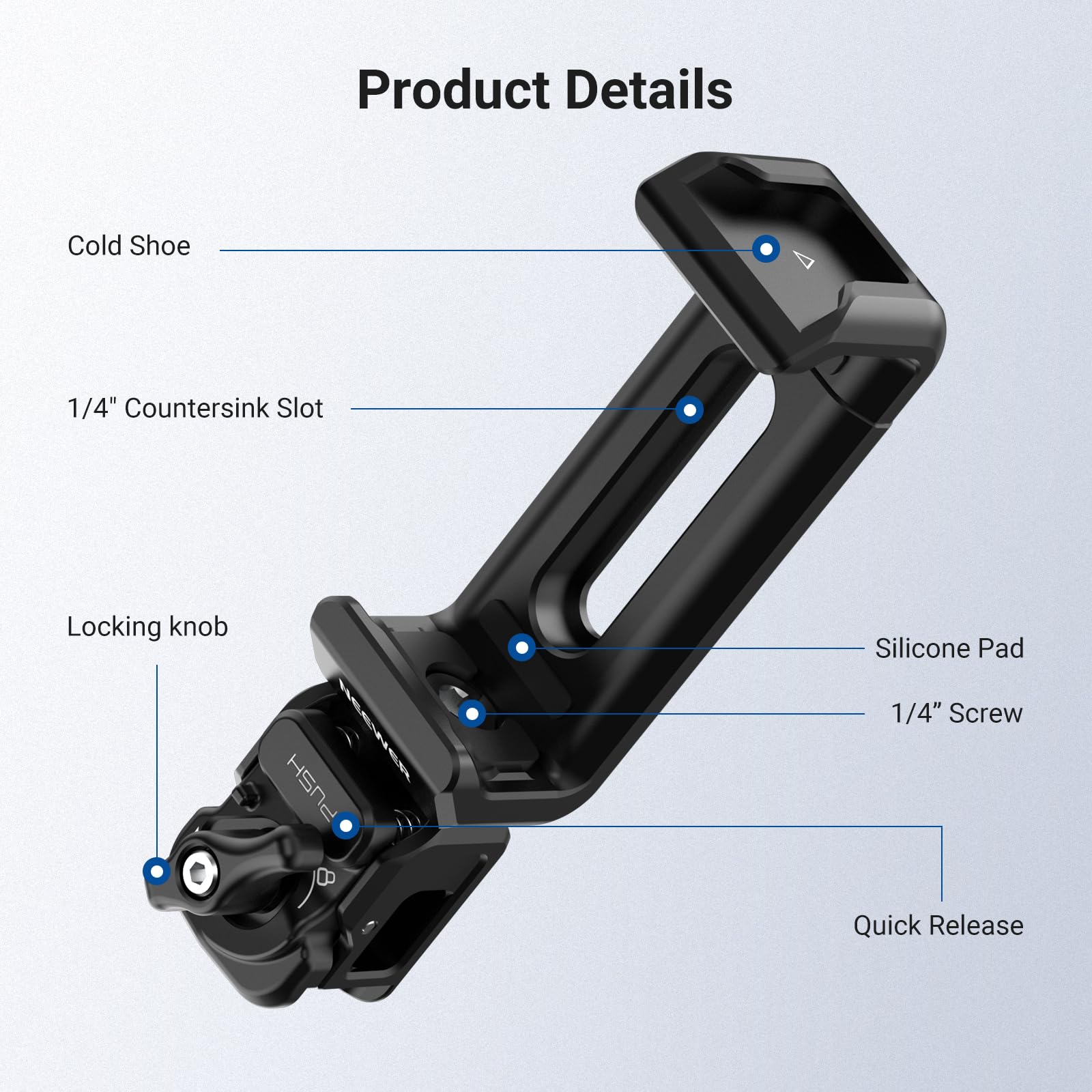 Product Details  
- Cold Shoe  
- 1/4" Countersink Slot  
- Locking knob  
- Silicone Pad  
- 1/4" Screw  
- Quick Release