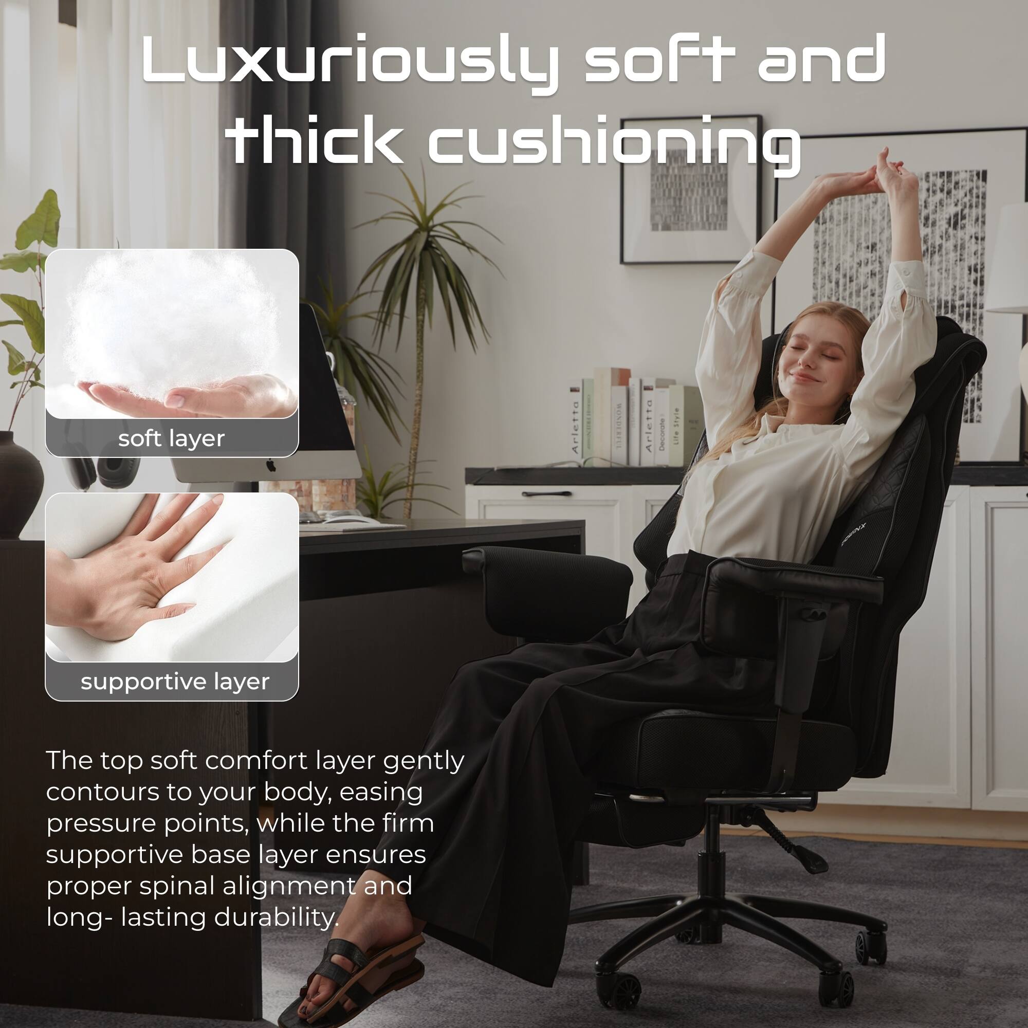 Luxuriously soft and thick cushioning

soft layer

supportive layer

The top soft comfort layer gently contours to your body, easing pressure points, while the firm supportive base layer ensures proper spinal alignment and long-lasting durability.