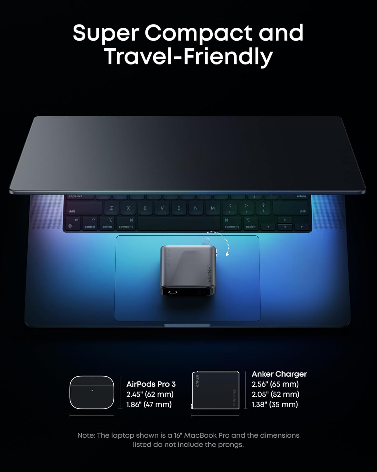 Super Compact and Travel-Friendly

AirPods Pro 3
2.45" (62 mm)
1.86" (47 mm)

Anker Charger
2.56" (65 mm)
2.05" (52 mm)
1.38" (35 mm)

Note: The laptop shown is a 16" MacBook Pro and the dimensions listed do not include the prongs.