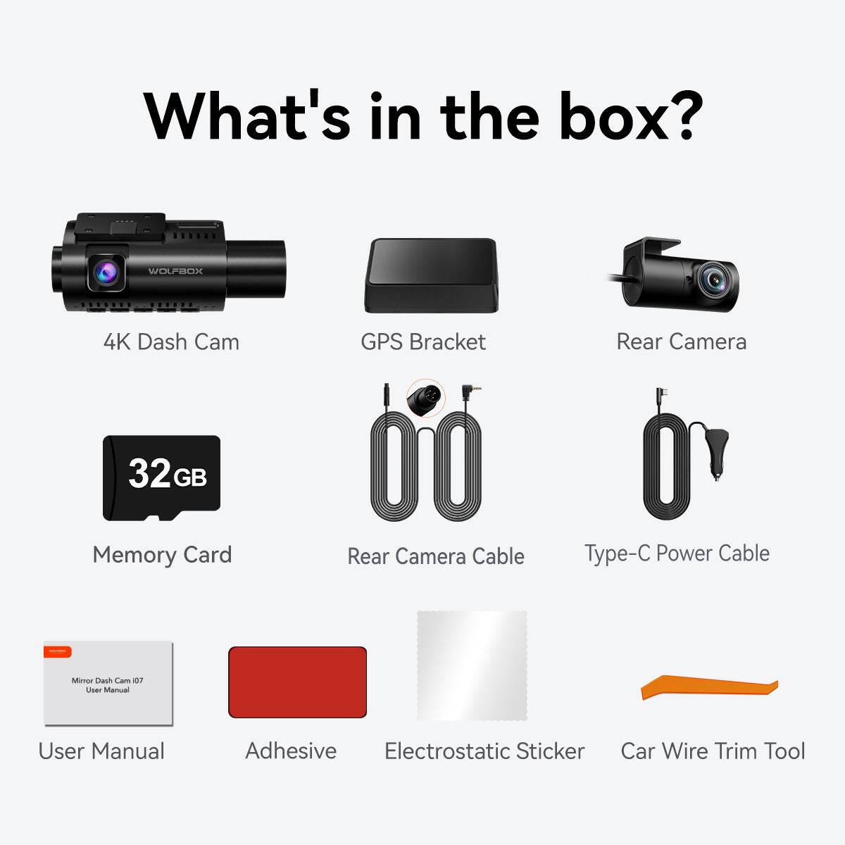 What's in the box?

- 4K Dash Cam
- GPS Bracket
- Rear Camera
- 32GB Memory Card
- Rear Camera Cable
- Type-C Power Cable
- User Manual
- Adhesive
- Electrostatic Sticker
- Car Wire Trim Tool
