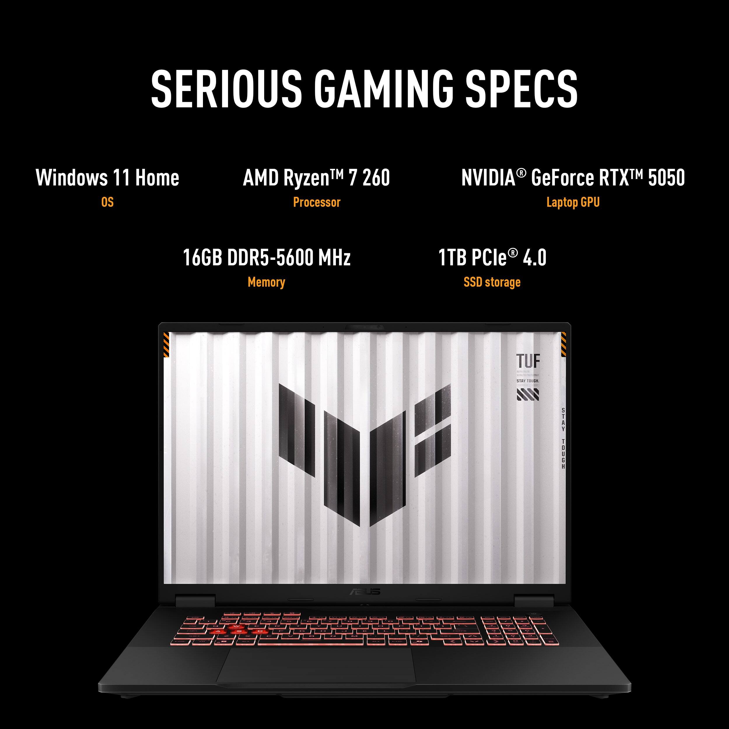 SERIOUS GAMING SPECS

- Windows 11 Home OS
- AMD Ryzen™ 7 260 Processor
- NVIDIA® GeForce RTX™ 5050 Laptop GPU
- 16GB DDR5-5600 MHz Memory
- 1TB PCIe® 4.0 SSD storage
