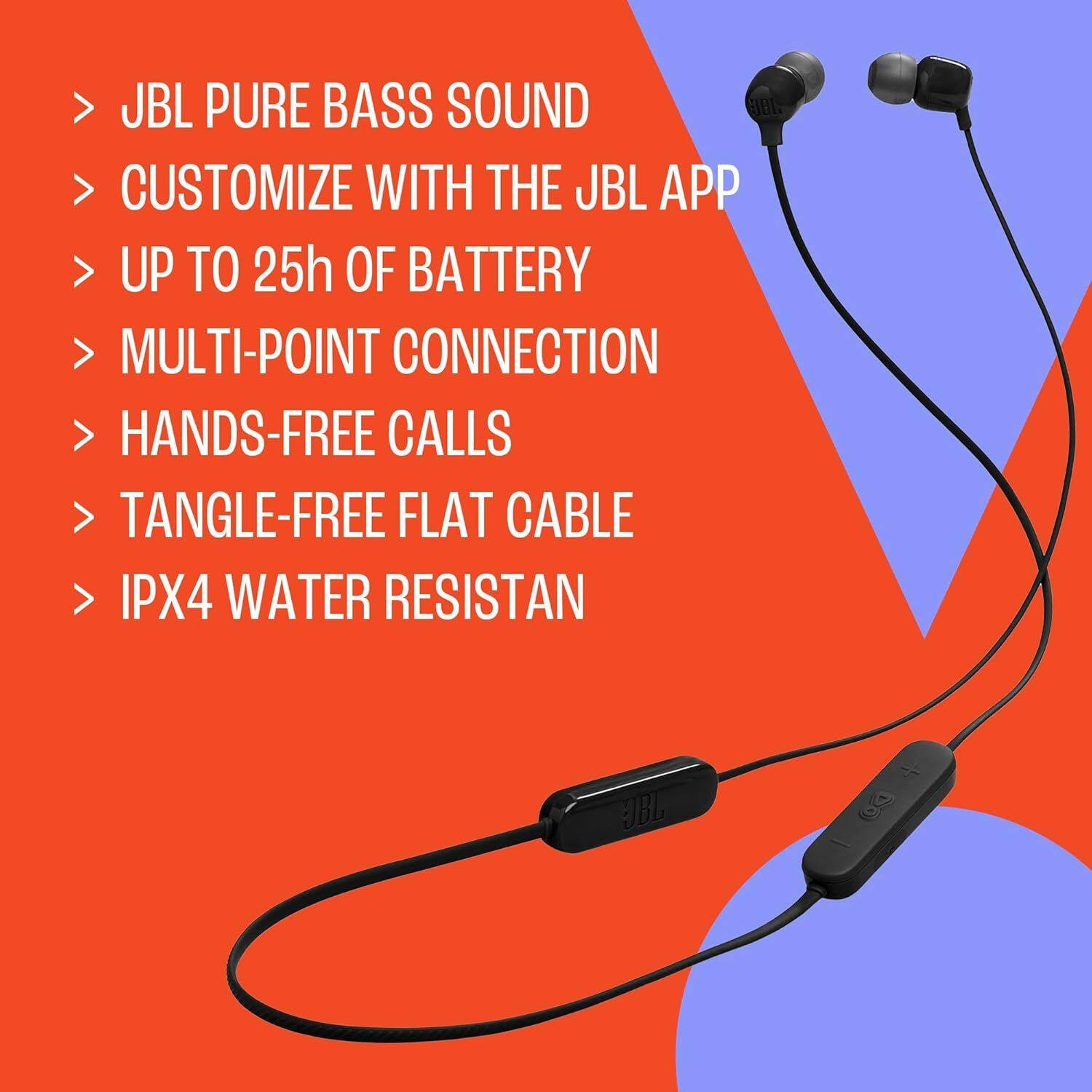 - JBL PURE BASS SOUND
- CUSTOMIZE WITH THE JBL APP
- UP TO 25h OF BATTERY
- MULTI-POINT CONNECTION
- HANDS-FREE CALLS
- TANGLE-FREE FLAT CABLE
- IPX4 WATER RESISTANT