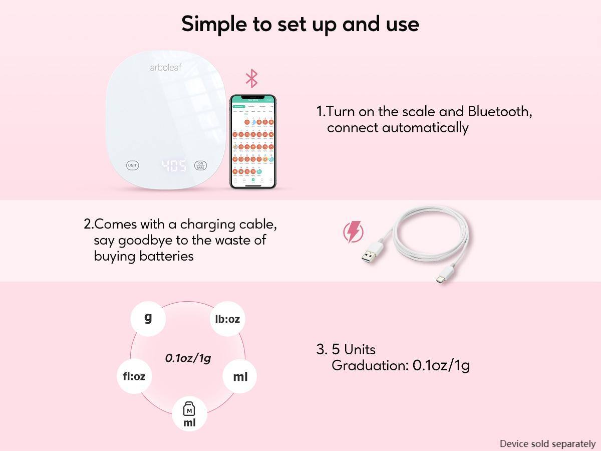Simple to set up and use

1. Turn on the scale and Bluetooth, connect automatically

2. Comes with a charging cable, say goodbye to the waste of buying batteries

3. 5 Units Graduation: 0.1oz/1g

Device sold separately

- g
- lb:oz
- fl:oz
- ml

0.1oz/1g