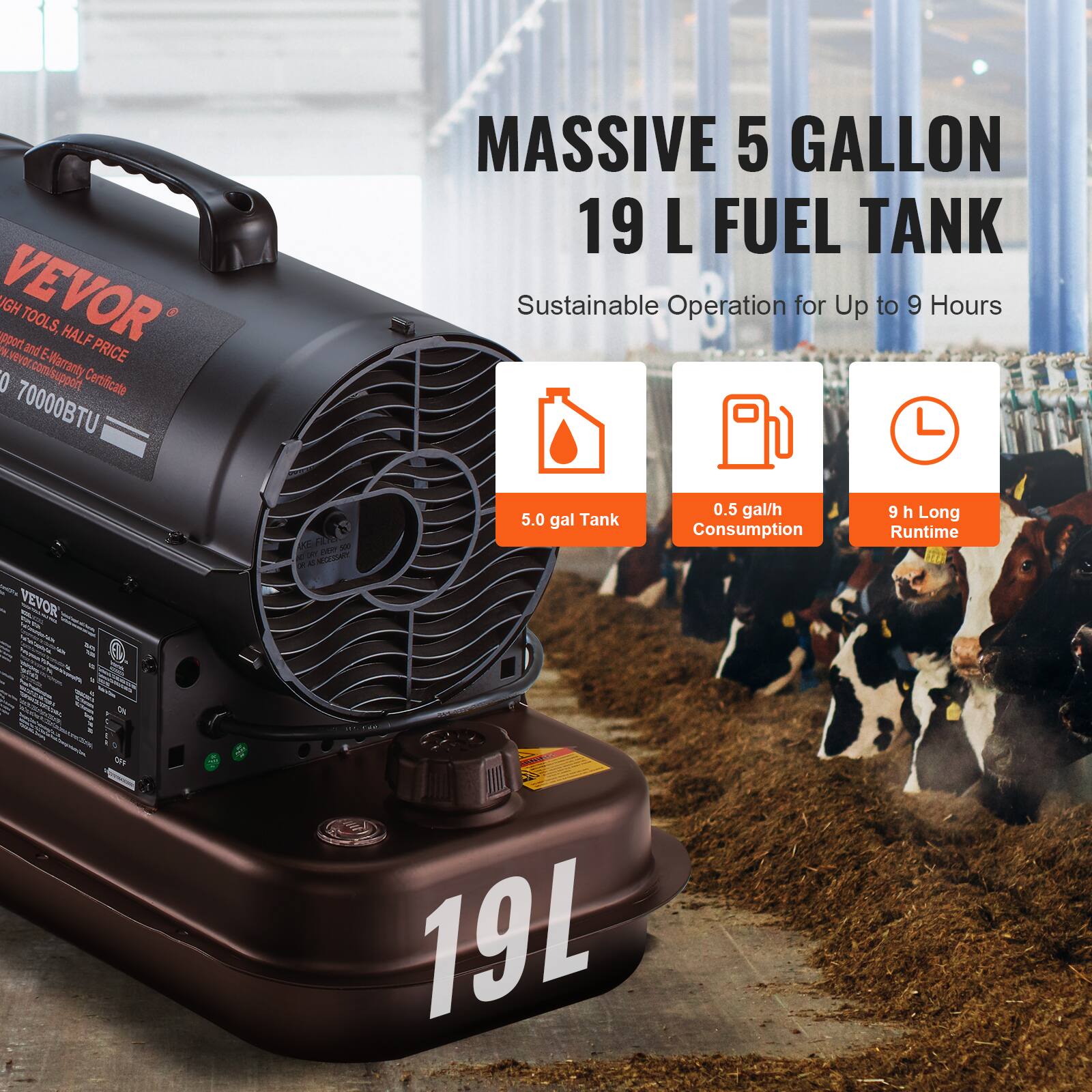 VEVOR  
HIGH TOOLS, HALF PRICE  
Support and E-Warranty Certificate  
www.vevor.com/support  

70000BTU  
MASSIVE 5 GALLON 19 L FUEL TANK  
Sustainable Operation for Up to 9 Hours  

5.0 gal Tank  
0.5 gal/h Consumption  
9 h Long Runtime  

19L