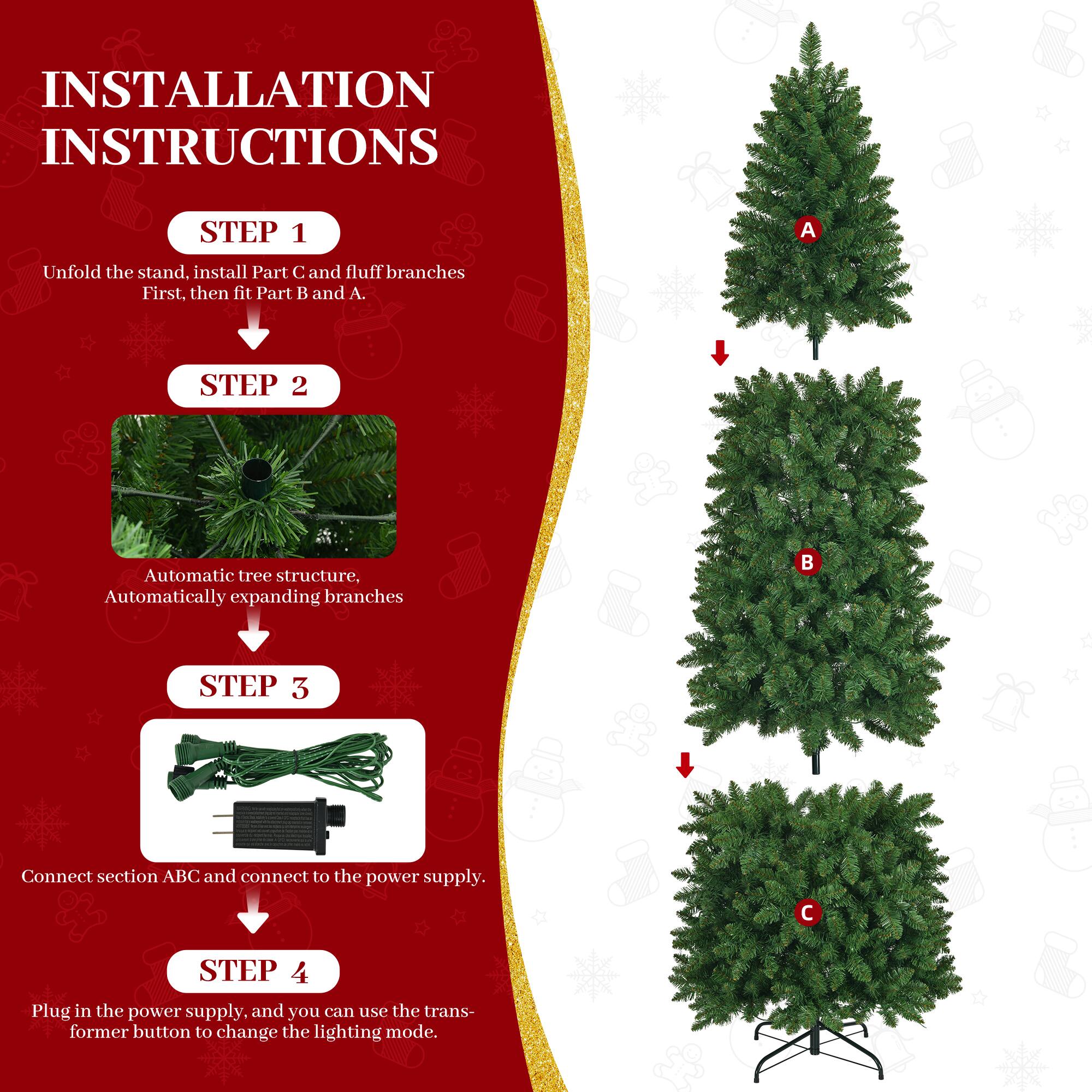 INSTALLATION INSTRUCTIONS

STEP 1
Unfold the stand, install Part C and fluff branches First, then fit Part B and A.

STEP 2
Automatic tree structure, Automatically expanding branches

STEP 3
Connect section ABC and connect to the power supply.

STEP 4
Plug in the power supply, and you can use the transformer button to change the lighting mode.