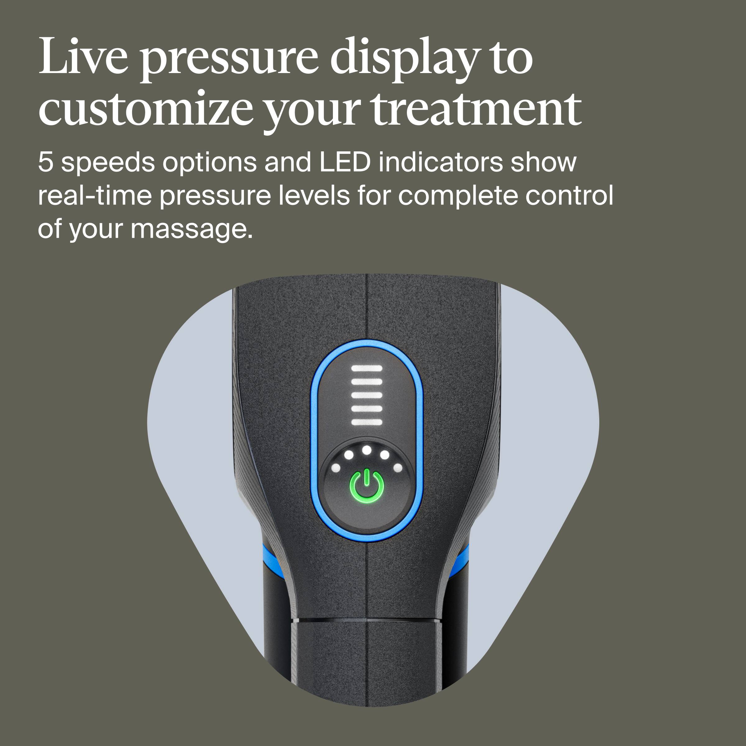Live pressure display to customize your treatment

5 speeds options and LED indicators show real-time pressure levels for complete control of your massage.