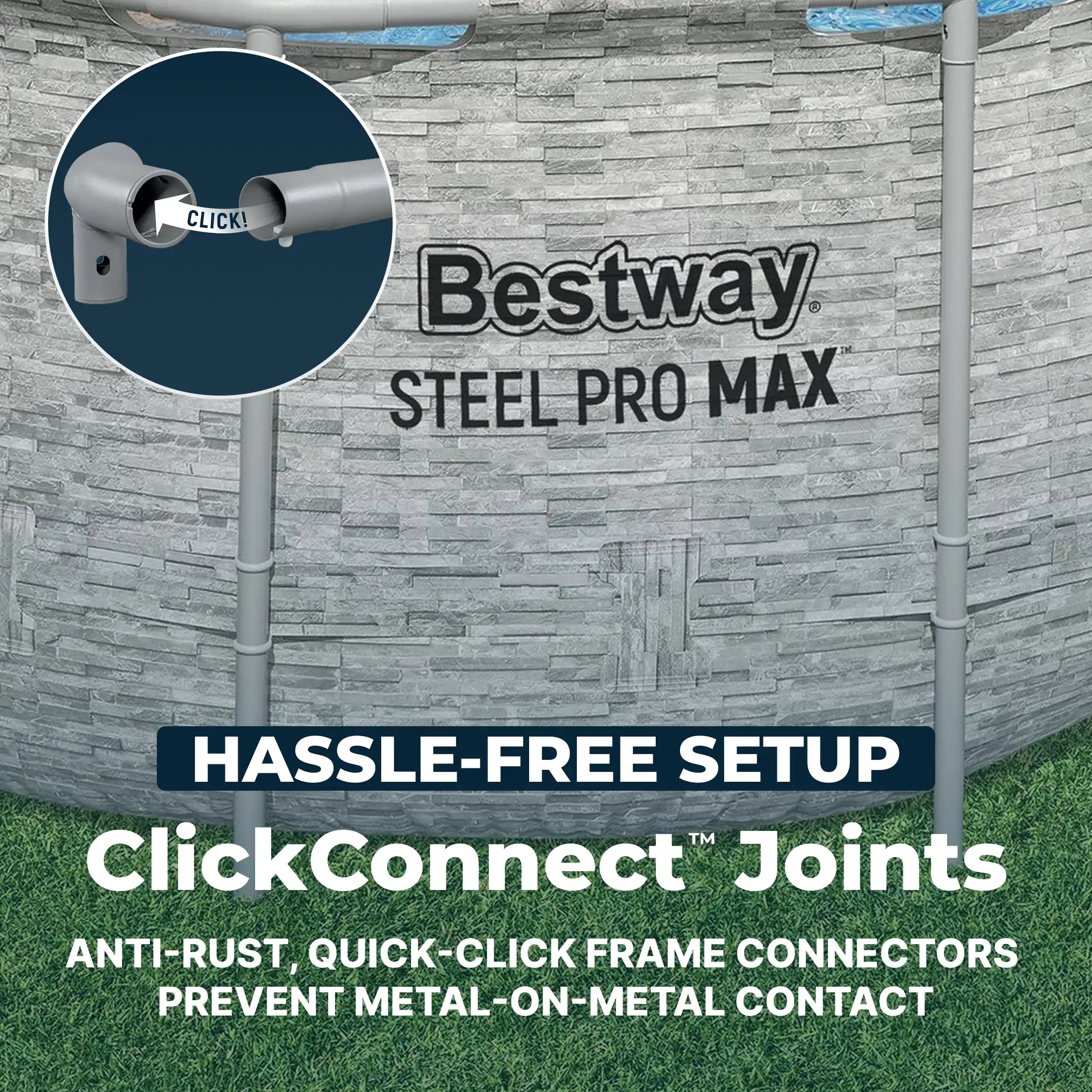 CLICK!  
Bestway STEEL PRO MAX  
HASSLE-FREE SETUP  
ClickConnect™ Joints  
ANTI-RUST, QUICK-CLICK FRAME CONNECTORS  
PREVENT METAL-ON-METAL CONTACT