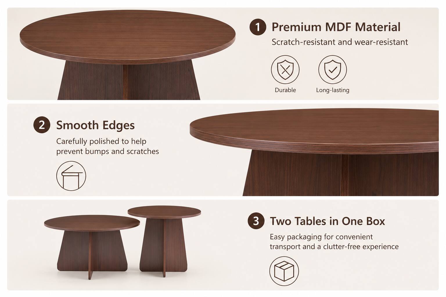 1. Premium MDF Material
   - Scratch-resistant and wear-resistant
   - Durable
   - Long-lasting

2. Smooth Edges
   - Carefully polished to help prevent bumps and scratches

3. Two Tables in One Box
   - Easy packaging for convenient transport and a clutter-free experience