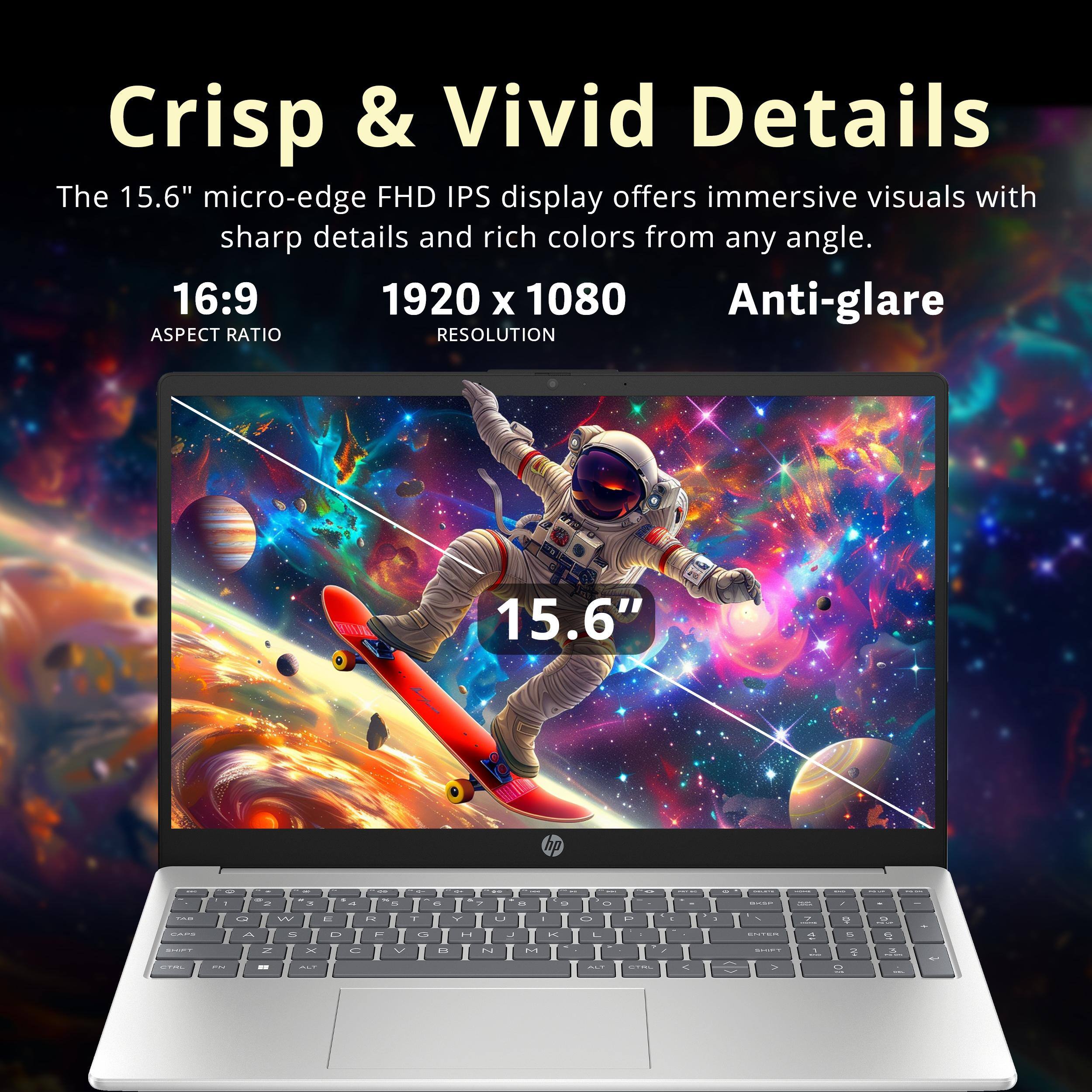 Crisp & Vivid Details

The 15.6" micro-edge FHD IPS display offers immersive visuals with sharp details and rich colors from any angle.

16:9  
ASPECT RATIO

1920 x 1080  
RESOLUTION

Anti-glare

15.6"
