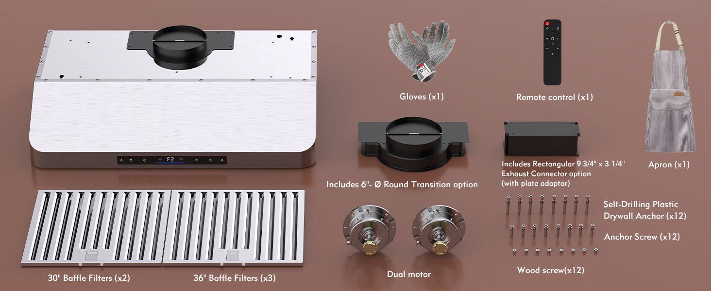 - Gloves (x1)
- Remote control (x1)
- Apron (x1)
- 30" Baffle Filters (x2)
- 36" Baffle Filters (x3)
- Dual motor
- Includes 6"-8" Round Transition option
- Includes Rectangular 9 3/4" x 3 1/4" Exhaust Connector option (with plate adaptor)
- Self-Drilling Plastic Drywall Anchor (x12)
- Anchor Screw (x12)
- Wood screw (x12)