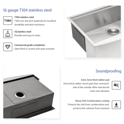 16 gauge T304 stainless steel  
T304 stainless steel  
T304 uses the best materials for excellent durability and dent resistance  
16 gauge stainless steel  
Durable and easy to clean  

Commercial grade completion  
Satin finish is scratch and stain resistant  

Soundproofing  
Extra 3mm thick rubber pad  
Extra thick rubber shock pads that cover each side of the outside of the sink absorb noise and vibration  

Heavy Anti-Condensation coating  
Protects the sink from condensation and protects the cabinets from moisture