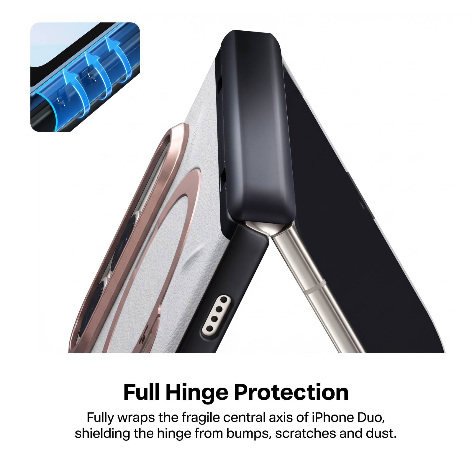 Full Hinge Protection  
Fully wraps the fragile central axis of iPhone Duo, shielding the hinge from bumps, scratches and dust.