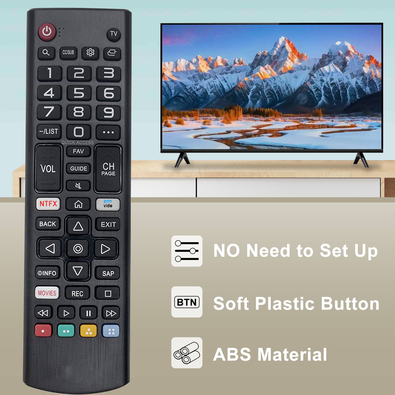 TV  
CCSUB  
1 2 3  
4 5 6  
7 8 9  
-/LIST  
0  
...  
QUICK ACCESS  
FAV  
VOL  
GUIDE  
CH  
PAGE  
NTFX  
prm vide  
BACK  
EXIT  
INFO  
SAP  
MOVIES  
REC  
NO Need to Set Up  
Soft Plastic Button  
BTN  
ABS Material