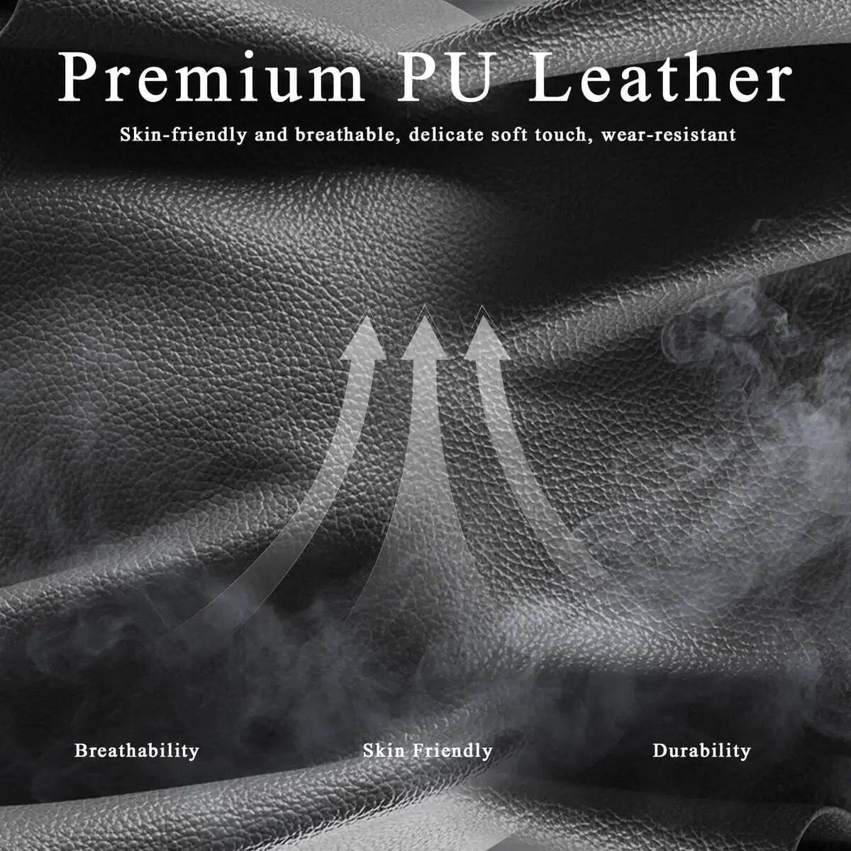 Premium PU Leather  
Skin-friendly and breathable, delicate soft touch, wear-resistant  

Breathability  
Skin Friendly  
Durability