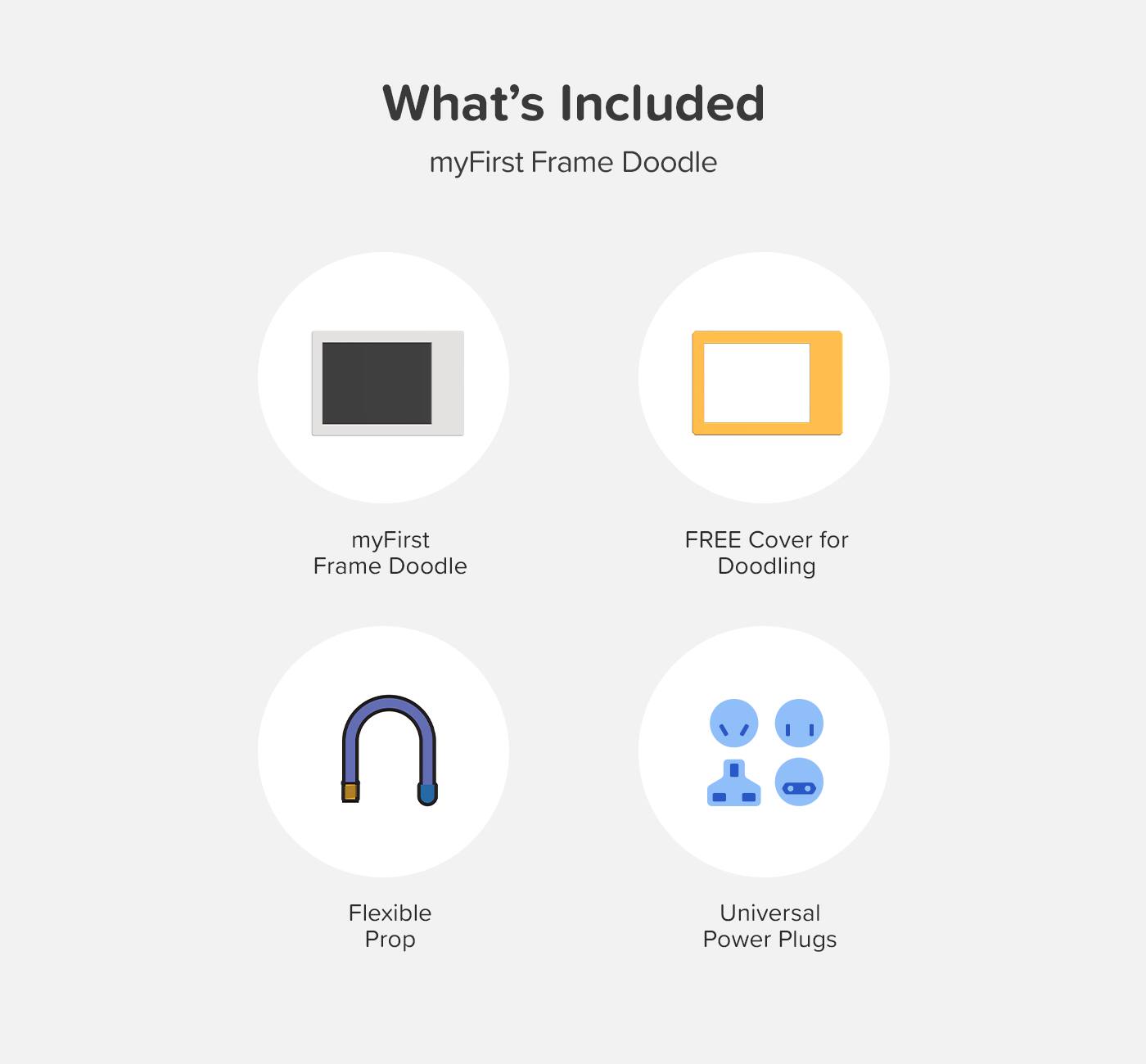 What's Included  
myFirst Frame Doodle  

- myFirst Frame Doodle  
- FREE Cover for Doodling  
- Flexible Prop  
- Universal Power Plugs