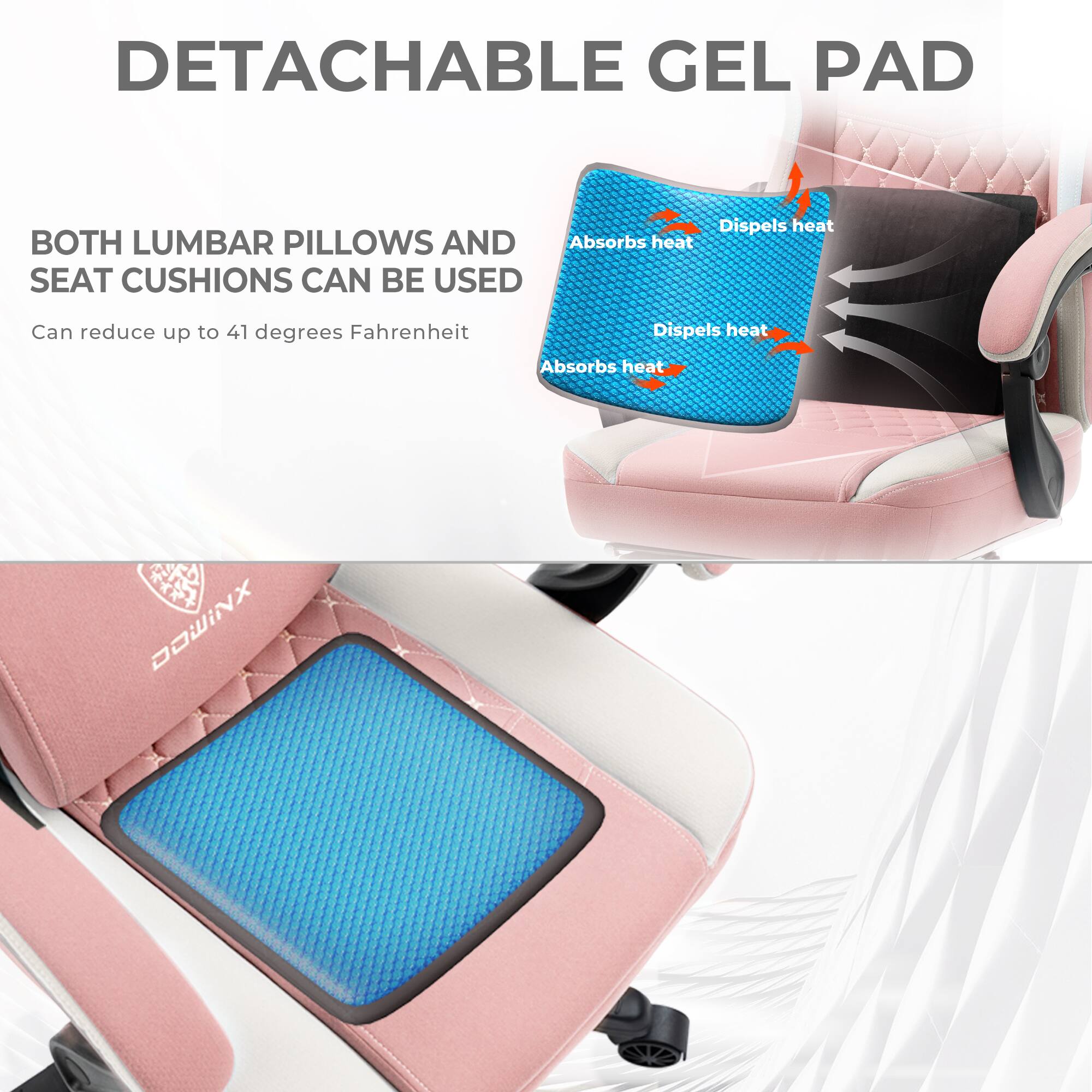 DETACHABLE GEL PAD

BOTH LUMBAR PILLOWS AND SEAT CUSHIONS CAN BE USED

Can reduce up to 41 degrees Fahrenheit

Absorbs heat
Dispels heat

DOWINX