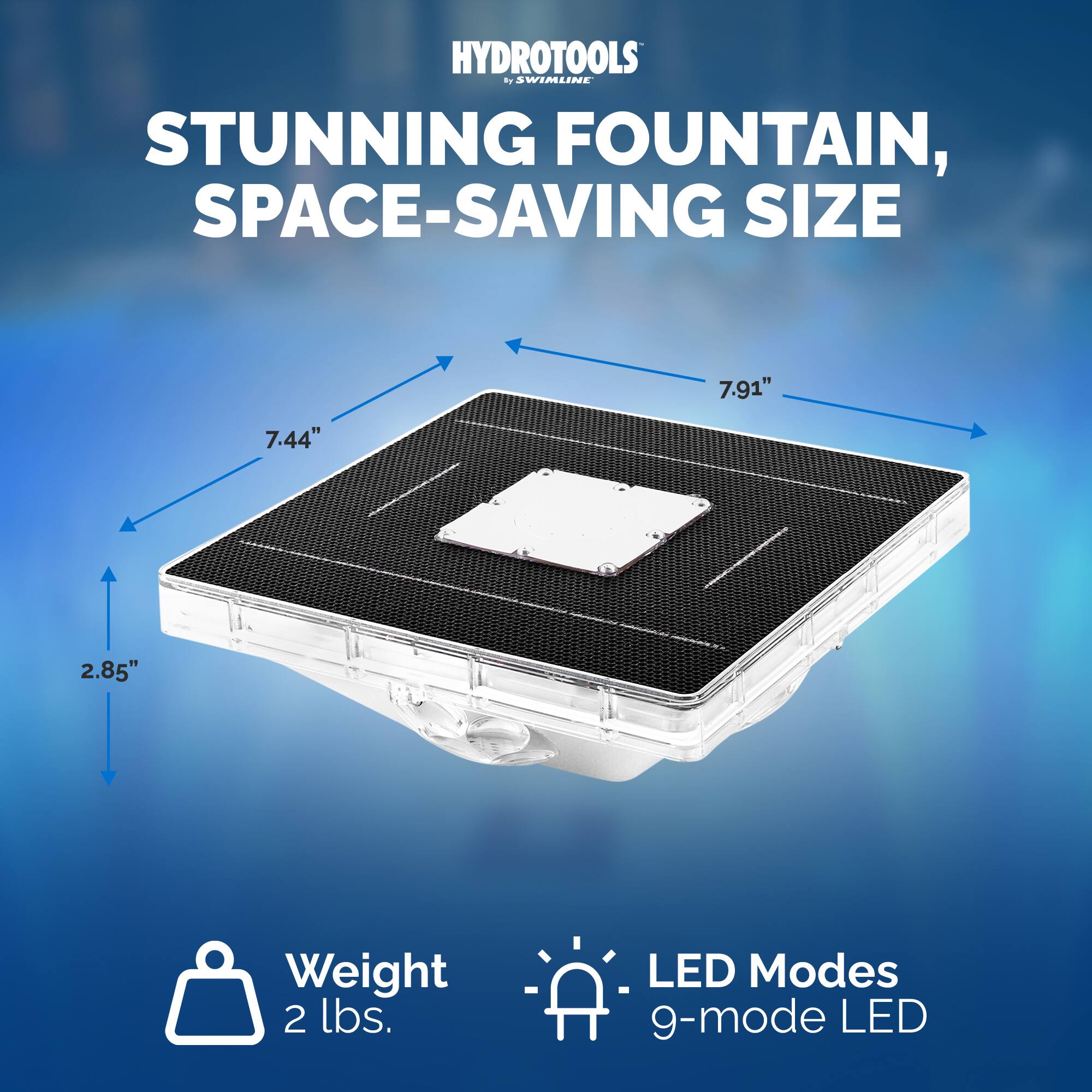 HYDROTOOLS by SWIMLINE

STUNNING FOUNTAIN, SPACE-SAVING SIZE

7.91" 7.44" 2.85"

Weight 2 lbs.

LED Modes 9-mode LED