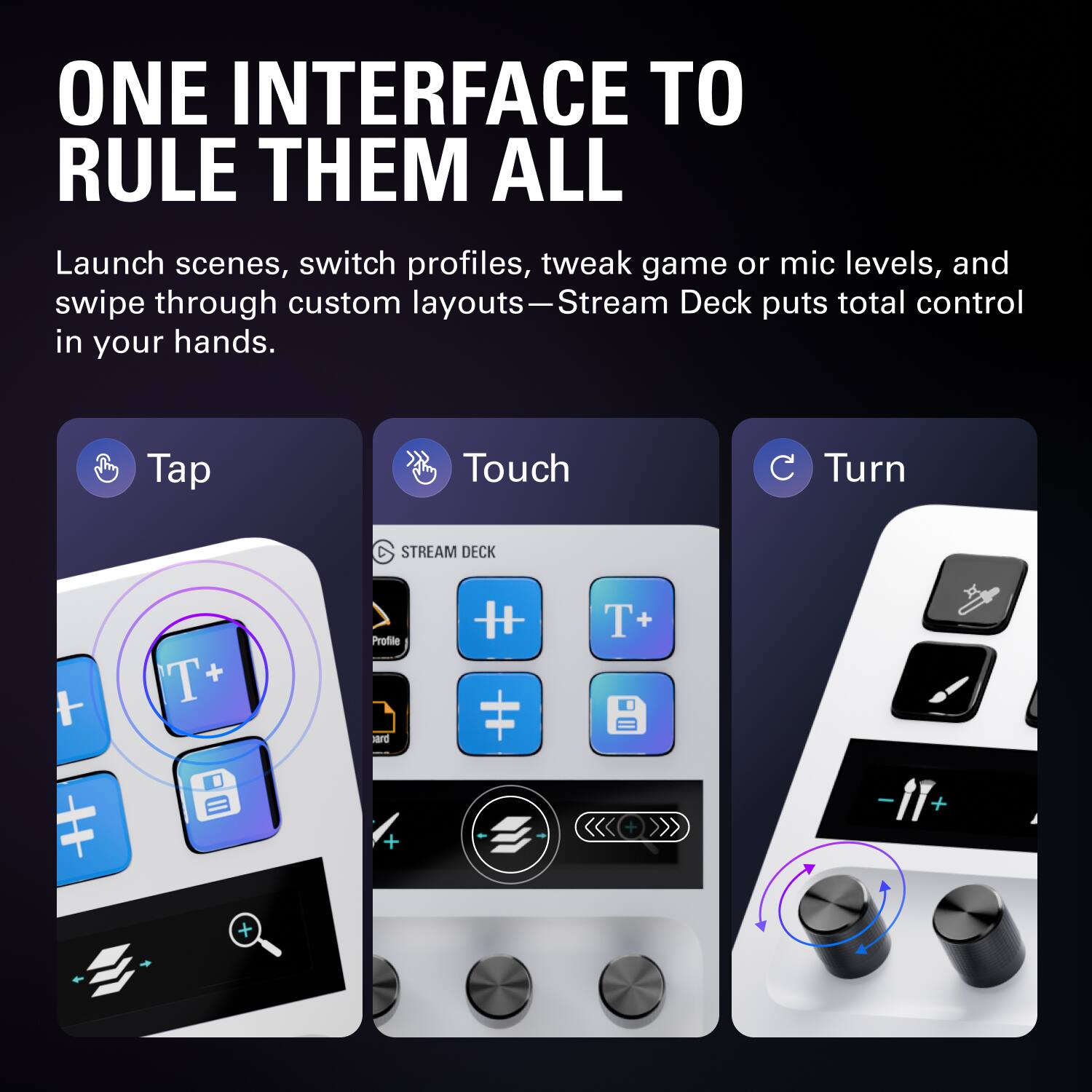 ONE INTERFACE TO RULE THEM ALL

Launch scenes, switch profiles, tweak game or mic levels, and swipe through custom layouts—Stream Deck puts total control in your hands.

Tap Touch Turn

STREAM DECK

T+