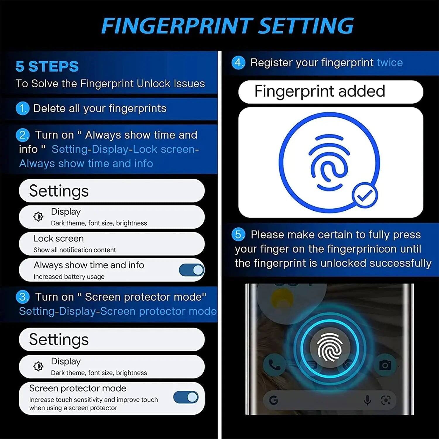 FINGERPRINT SETTING

5 STEPS To Solve the Fingerprint Unlock Issues

1. Delete all your fingerprints

2. Turn on "Always show time and info" Setting-Display-Lock screen- Always show time and info

Settings
- Display: Dark theme, font size, brightness
- Lock screen: Show all notification content
- Always show time and info: Increased battery usage

3. Turn on "Screen protector mode" Setting-Display-Screen protector mode

Settings
- Display: Dark theme, font size, brightness
- Screen protector mode: Increase touch sensitivity and improve touch when using a screen protector

4. Register your fingerprint twice

Fingerprint added

5. Please make certain to fully press your finger on the fingerprint icon until the fingerprint is unlocked successfully