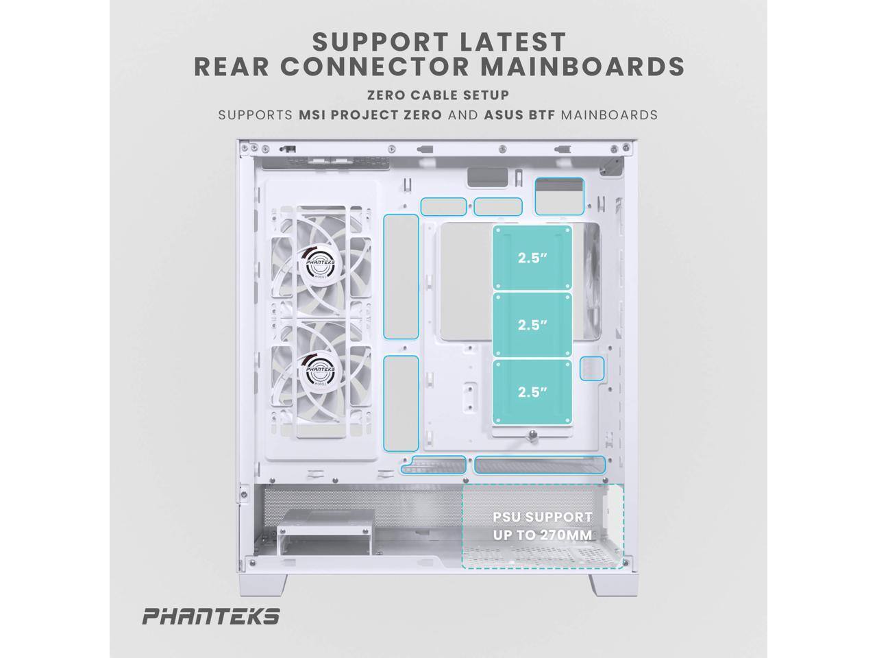 SUPPORT LATEST REAR CONNECTOR MAINBOARDS  
ZERO CABLE SETUP  
SUPPORTS MSI PROJECT ZERO AND ASUS BTF MAINBOARDS  

2.5"  
2.5"  
2.5"  

PSU SUPPORT UP TO 270MM  

PHANTEKS