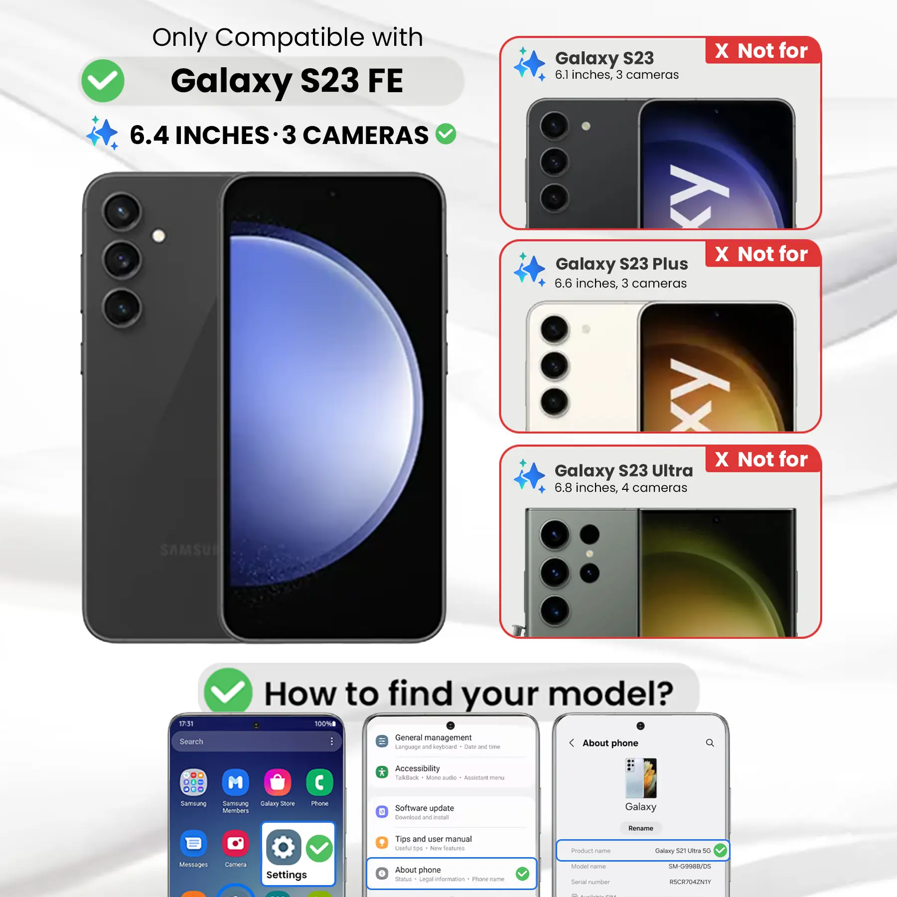 Only Compatible with Galaxy S23 FE  
6.4 INCHES - 3 CAMERAS

Galaxy S23  
6.1 inches, 3 cameras  
X Not for

Galaxy S23 Plus  
6.6 inches, 3 cameras  
X Not for

Galaxy S23 Ultra  
6.8 inches, 4 cameras  
X Not for

How to find your model?  
100%  
Search  
General management  
Language and keyboard  
Date & time  
About phone  
00 ...  
M

* Accessibility  
Tackback  
Mone aide  
Accistant menu  
Samsung Sernalung  
Galaxy Store  
Members  
Phone  
Software update  
Download and install  
Galaxy  
Rename  
Tips and user manual  
Useful 5ps  
New Dtarbucks  
Product name  
Galaxy 52 Ultra 5G  
Messages  
Calmena  
Settings  
About phone  
Status  
Legal information  
1 Yource name  
Model name  
Social number  
SM-G9988/05  
RSCR704ZNTY
