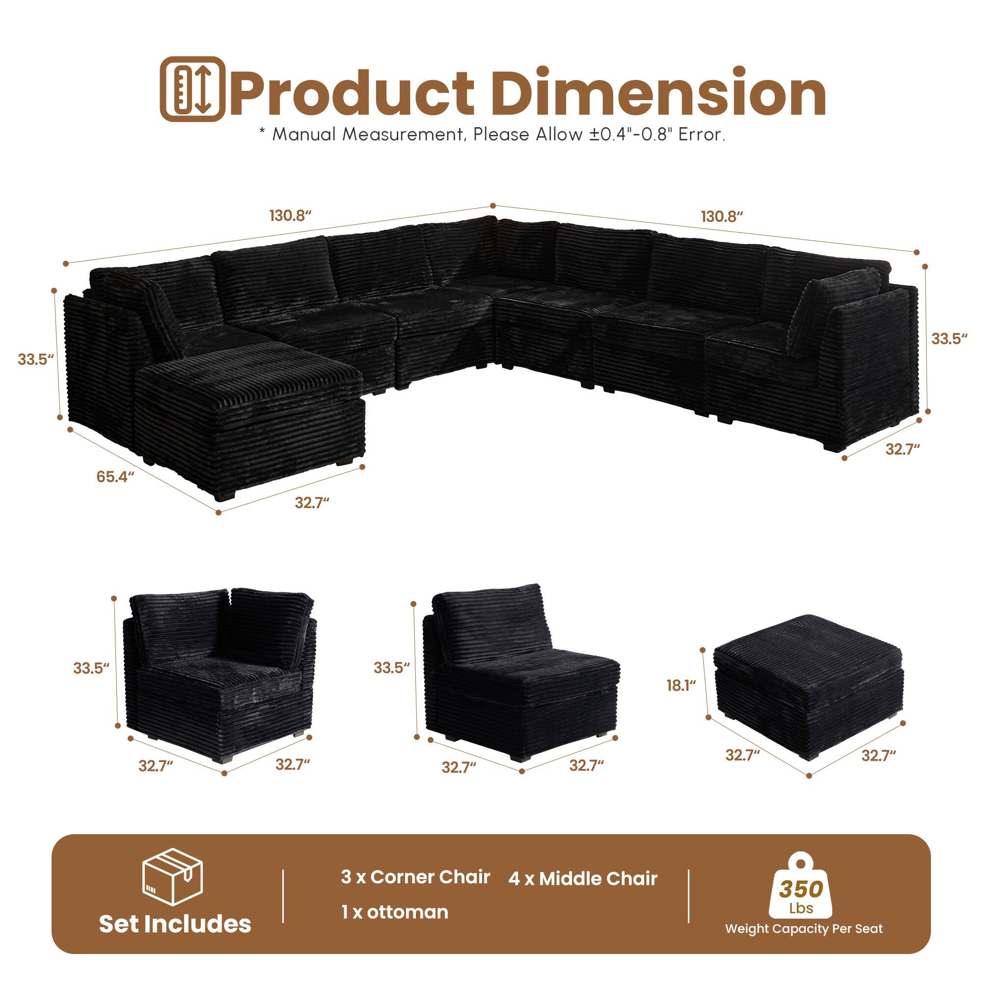 Product Dimension Manual Measurement, Please Allow 0.4"-0.8" Error.

130.8" 130.8" 33.5" 33.5" 32.7" 65.4" 32.7" 33.5" 33.5" 18.1" 32.7" 32.7" 32.7" 32.7" 32.7" 32.7" 32.7"

Set Includes
3 x Corner Chair
4 x Middle Chair
1 x Ottoman

350 Lbs Weight Capacity Per Seat